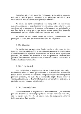 Avaliado teoricamente o critério, é  impossível se lhe objetar qualquer 
restrição.  A  prática,  porém,  desmente  a  sua  pretendida  excelência,  pela 
inexistência de padrões objetivos de apreciação do mérito. 
Ao  critério  do  mérito  contrapõe­se  o  da  antigüidade.  Há  judiciaristas 
que entendem devam os magistrados ser promovidos de cargos inferiores para 
superiores, até os culminantes da carreira, exclusivamente por antigüidade, o 
que  lhes  daria  a  certeza  de,  a  seu  tempo,  serem  promovidos,  tornando 
desnecessária qualquer subalternidade para ascensão mais rápida. 
No  Brasil,  as  leis  adotam  ambos  os  critérios,  alternadamente.  As 
promoções se fazem, uma por merecimento, outra por antigüidade. 
7.7.4.3  Garantias 
Os  magistrados  exercem  uma  função  excelsa  e  são,  mais  do  que 
quaisquer outros servidores públicos, pressionados por uma série de condições 
adversas ao exercício impecável do seu mister. Por isso, as leis de organização 
judiciária,  no  sentido  de  preservar  a  sua  independência,  atribuem­lhes 
garantias extraordinárias: a vitaliciedade, a inamovibilidade e a suficiência e 
irredutibilidade dos vencimentos. 
7.7.4.3.1  Vitaliciedade 
Pela vitaliciedade, o magistrado recebe sua nomeação para toda a vida, 
naturalmente  dentro do  limite  que condiciona  o exercício  ativo  de qualquer 
função pública a um máximo de idade. Não pode ser demitido senão por um 
processo  judiciário,  no  qual  lhe  é  assegurada  ampla  defesa.  Nisso  a 
vitaliciedade distingue­se da efetividade, pois o servidor efetivo está sujeito a 
demissão por mero processo administrativo. 
7.7.4.3.2  Inamovibilidade 
Desfrutam também os magistrados de inamovibilidade. O juiz nomeado 
para uma determinada circunscrição judiciária não será removido para outra, 
sem sua aquiescência. Cabe­lhe até recusar promoção, que poderia ser forma 
indireta de retirar­lhe a garantia.
 