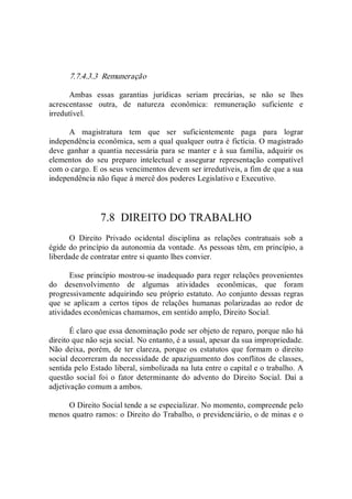7.7.4.3.3  Remuneração 
Ambas  essas  garantias  jurídicas  seriam  precárias,  se  não  se  lhes 
acrescentasse  outra,  de  natureza  econômica:  remuneração  suficiente  e 
irredutível. 
A  magistratura  tem  que  ser  suficientemente  paga  para  lograr 
independência econômica, sem a qual qualquer outra é fictícia. O magistrado 
deve ganhar a quantia necessária para se manter e à sua família, adquirir os 
elementos  do  seu  preparo  intelectual  e  assegurar  representação  compatível 
com o cargo. E os seus vencimentos devem ser irredutíveis, a fim de que a sua 
independência não fique à mercê dos poderes Legislativo e Executivo. 
7.8  DIREITO DO TRABALHO 
O  Direito  Privado  ocidental  disciplina  as  relações  contratuais  sob  a 
égide do princípio da autonomia da vontade. As pessoas têm, em princípio, a 
liberdade de contratar entre si quanto lhes convier. 
Esse princípio mostrou­se inadequado para reger relações provenientes 
do  desenvolvimento  de  algumas  atividades  econômicas,  que  foram 
progressivamente adquirindo seu próprio estatuto. Ao conjunto dessas regras 
que  se  aplicam  a  certos  tipos  de  relações  humanas  polarizadas  ao  redor  de 
atividades econômicas chamamos, em sentido amplo, Direito Social. 
É claro que essa denominação pode ser objeto de reparo, porque não há 
direito que não seja social. No entanto, é a usual, apesar da sua impropriedade. 
Não deixa, porém,  de ter  clareza, porque os estatutos que formam o  direito 
social decorreram da necessidade de apaziguamento dos conflitos de classes, 
sentida pelo Estado liberal, simbolizada na luta entre o capital e o trabalho. A 
questão social foi  o fator  determinante  do  advento do  Direito  Social.  Daí a 
adjetivação comum a ambos. 
O Direito Social tende a se especializar. No momento, compreende pelo 
menos quatro ramos: o Direito do Trabalho, o previdenciário, o de minas e o
 