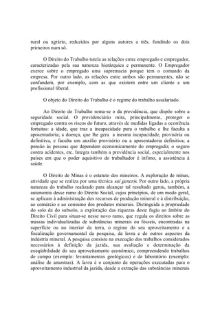 rural  ou  agrário,  reduzidos  por  alguns  autores  a  três,  fundindo  os  dois 
primeiros num só. 
O Direito do Trabalho tutela as relações entre empregado e empregador, 
caracterizadas  pela  sua  natureza  hierárquica  e  permanente.  O  Empregador 
exerce  sobre  o  empregado  uma  supremacia  porque  tem  o  comando  da 
empresa.  Por  outro  lado,  as  relações  entre  ambos  são  permanentes,  não  se 
confundem,  por  exemplo,  com  as  que  existem  entre  um  cliente  e  um 
profissional liberal. 
O objeto do Direito do Trabalho é o regime do trabalho assalariado. 
Ao Direito do Trabalho soma­se o da previdência, que dispõe sobre a 
seguridade  social.  O  previdenciário  mira,  principalmente,  proteger  o 
empregado contra os riscos do futuro, através de medidas ligadas a ocorrência 
fortuitas:  a  idade,  que  traz  a  incapacidade  para  o  trabalho  e  lhe  faculta  a 
aposentadoria; a doença, que lhe gera  a mesma incapacidade, provisória ou 
definitiva,  e  faculta  um  auxílio  provisório  ou  a  aposentadoria  definitiva;  a 
pensão  às  pessoas  que  dependem  economicamente  do  empregado;  o  seguro 
contra acidentes, etc. Integra também a previdência social, especialmente nos 
países  em  que  o  poder  aquisitivo  do  trabalhador  é  ínfimo,  a  assistência  à 
saúde. 
O Direito de Minas é o estatuto dos mineiros. A exploração de minas, 
atividade que se realiza por uma técnica sui generis. Por outro lado, a própria 
natureza  do  trabalho  realizado  para  alcançar  tal  resultado  gerou,  também,  a 
autonomia desse ramo do Direito Social, cujos princípios, de um modo geral, 
se aplicam à administração dos recursos de produção mineral e à distribuição, 
ao comércio e ao consumo dos produtos minerais. Distinguida a propriedade 
do  solo  da  do  subsolo,  a  exploração  das  riquezas  deste  fugiu  ao  âmbito  do 
Direito Civil para situar­se nesse novo ramo, que regula os direitos sobre as 
massas  individualizadas  de  substâncias  minerais  ou  fósseis,  encontradas  na 
superfície  ou  no  interior  da  terra,  o  regime  do  seu  aproveitamento  e  a 
fiscalização  governamental  da  pesquisa,  da  lavra  e  de  outros  aspectos  da 
indústria mineral. A pesquisa consiste na execução dos trabalhos considerados 
necessários  à  definição  da  jazida,  sua  avaliação  e  determinação  da 
exeqüibilidade  do  seu  aproveitamento  econômico,  compreendendo  trabalhos 
de  campo  (exemplo:  levantamentos  geológicos)  e  de  laboratório  (exemplo: 
análise  de  amostras).  A  lavra  é  o  conjunto  de  operações  executadas  para  o 
aproveitamento industrial da jazida, desde a extração das substâncias minerais
 