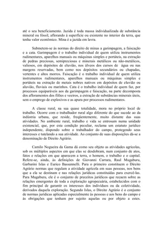 até o seu beneficiamento. Jazida é toda  massa individualizada de substância 
mineral ou fóssil, aflorando à superfície ou existente no interior da terra, que 
tenha valor econômico. Mina é a jazida em lavra. 
Submetem­se às normas do direito de minas a garimpagem, a faiscação 
e  a  cata.  Garimpagem  é  o  trabalho  individual  de  quem  utiliza  instrumentos 
rudimentares, aparelhos manuais ou máquinas simples e portáteis, na extração 
de  pedras  preciosas,  semipreciosas  e  minerais  metálicos  ou  não­metálicos, 
valiosos,  em  depósitos  de  eluvião,  nos  álveos  dos  cursos  de    água  ou  nas 
margens  reservadas,  bem  como  nos  depósitos  secundários  ou  chapadas, 
vertentes  e  altos  morros.  Faiscação  é  o  trabalho  individual  de  quem  utiliza 
instrumentos  rudimentares,  aparelhos  manuais  ou  máquinas  simples  e 
portáteis  na  extração  de  metais  nobres  nativos  em  depósitos  de  eluvião  ou 
aluvião, fluviais ou marinhos. Cata é o trabalho individual de quem faz, por 
processos equiparáveis aos da garimpagem e faiscação, na parte decomposta 
dos afloramentos dos filões e veeiros, a extração de substâncias minerais úteis, 
sem o emprego de explosivos e as apura por processos rudimentares. 
A  classe  rural,  na  sua  quase  totalidade,  mora  no  próprio  local  de 
trabalho. Ocorre com o trabalhador rural algo diferente do que sucede ao da 
indústria  urbana,  que  reside,  freqüentemente,  muito  distante  das  suas 
atividades.  No  ambiente  rural,  trabalho  e  vida  se  entrosam  numa  unidade 
existencial,  que,  por  esta  condição  peculiar,  reclama  um  estatuto  jurídico 
independente,  dispondo  sobre  o  trabalhador  do  campo,  protegendo  seus 
interesses e tutelando a sua atividade. Ao conjunto de suas disposições dá­se a 
denominação de Direito Agrário. 
Camilo Nogueira da Gama dá como seu objeto as atividades agrícolas, 
sob os múltiplos aspectos em que elas se desdobram, num conjunto de atos, 
fatos e relações em que  aparecem a  terra,  o homem,  o trabalho  e o capital. 
Refere­se,  ainda,  às  definições  de  Giovanni  Carrara,  Raul  Mugaburu, 
Garbarini  Islas  e  Eurico  Bassannelli.  Para  o  primeiro  constituem  o  Direito 
Agrário normas que regulam a atividade agrícola em suas pessoas, nos bens 
que  a  ela  se  destinam  e  nas  relações  jurídicas  constituídas  para  exercê­las. 
Para Mugaburu, ele é o conjunto de preceitos jurídicos que recaem sobre as 
relações emergentes de toda a exploração agropecuária, estabelecidos com o 
fim  principal  de  garantir  os  interesses  dos  indivíduos  ou  da  coletividade, 
derivados daquela exploração. Segundo Islas, o Direito Agrário é o conjunto 
de normas jurídicas aplicadas especialmente às pessoas e aos bens do campo e 
às  obrigações  que  tenham  por  sujeito  aquelas  ou  por  objeto  a  estes.
 