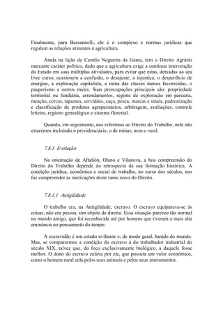 Finalmente,  para  Bassannelli,  ele  é  o  complexo  e  normas  jurídicas  que 
regulam as relações atinentes à agricultura. 
Ainda  na  lição  de  Camilo  Nogueira  da  Gama,  tem  o  Direito  Agrário 
marcante caráter político, dado que a agricultura exige a contínua intervenção 
do Estado em suas múltiplas atividades, para evitar que estas, deixadas ao seu 
livre curso, ocasionem a confusão, o desajuste, a injustiça, o desperdício de 
energias,  a  exploração  capitalista,  a  ruína  das  classes  menos  favorecidas,  o 
pauperismo  e  outros  males.  Suas  preocupações  principais  são:  propriedade 
territorial  ou  fundiária,  arrendamentos,  regime  de  exploração  em  parceria, 
meação, cercas, tapumes, servidões, caça, pesca, marcas e sinais, padronização 
e  classificação  de  produtos  agropecuários,  arbitragem,  avaliações,  controle 
leiteiro, registro genealógico e sistema florestal. 
Quando, em seguimento, nos referimos ao Direito do Trabalho, nele não 
estaremos incluindo o previdenciário, o de minas, nem o rural. 
7.8.1  Evolução 
Na  orientação  de  Aftalión,  Olano  e  Vilanova,  a  boa  compreensão  do 
Direito  do  Trabalho  depende  do  retrospecto  da  sua  formação  histórica.  A 
condição jurídica, econômica e social do trabalho, no curso dos séculos, nos 
faz compreender as motivações deste ramo novo do Direito. 
7.8.1.1  Antigüidade 
O  trabalho  era,  na  Antigüidade,  escravo.  O  escravo  equiparava­se  às 
coisas, não era pessoa, sim objeto de direito. Essa situação pareceu tão normal 
no mundo antigo, que foi reconhecida até por homens que tiveram a mais alta 
eminência no pensamento do tempo. 
A escravidão é um estado aviltante e, de modo geral, banido do mundo. 
Mas,  se  compararmos  a  condição  do  escravo  à  do  trabalhador  industrial  do 
século  XIX,  talvez  que,  do  foco  exclusivamente  biológico,  a  daquele  fosse 
melhor. O dono do escravo zelava por ele, que possuía um valor econômico, 
como o homem rural zela pelos seus animais e pelos seus instrumentos.
 