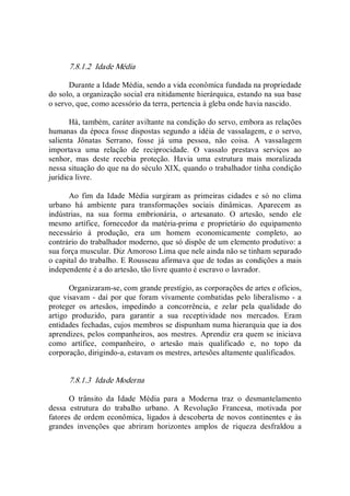 7.8.1.2  Idade Média 
Durante a Idade Média, sendo a vida econômica fundada na propriedade 
do solo, a organização social era nitidamente hierárquica, estando na sua base 
o servo, que, como acessório da terra, pertencia à gleba onde havia nascido. 
Há, também, caráter aviltante na condição do servo, embora as relações 
humanas da época fosse dispostas segundo a idéia de vassalagem, e o servo, 
salienta  Jônatas  Serrano,  fosse  já  uma  pessoa,  não  coisa.  A  vassalagem 
importava  uma  relação  de  reciprocidade.  O  vassalo  prestava  serviços  ao 
senhor,  mas  deste  recebia  proteção.  Havia  uma  estrutura  mais  moralizada 
nessa situação do que na do século XIX, quando o trabalhador tinha condição 
jurídica livre. 
Ao  fim  da  Idade  Média  surgiram  as  primeiras  cidades  e  só  no  clima 
urbano  há  ambiente  para  transformações  sociais  dinâmicas.  Aparecem  as 
indústrias,  na  sua  forma  embrionária,  o  artesanato.  O  artesão,  sendo  ele 
mesmo  artífice,  fornecedor  da  matéria­prima  e  proprietário  do  equipamento 
necessário  à  produção,  era  um  homem  economicamente  completo,  ao 
contrário do trabalhador moderno, que só dispõe de um elemento produtivo: a 
sua força muscular. Diz Amoroso Lima que nele ainda não se tinham separado 
o capital do trabalho. E Rousseau afirmava que de todas as condições a mais 
independente é a do artesão, tão livre quanto é escravo o lavrador. 
Organizaram­se, com grande prestígio, as corporações de artes e ofícios, 
que visavam ­ daí por que foram vivamente combatidas pelo liberalismo ­ a 
proteger  os  artesãos,  impedindo  a  concorrência,  e  zelar  pela  qualidade  do 
artigo  produzido,  para  garantir  a  sua  receptividade  nos  mercados.  Eram 
entidades fechadas, cujos membros se dispunham numa hierarquia que ia dos 
aprendizes, pelos companheiros, aos mestres. Aprendiz era quem se iniciava 
como  artífice,  companheiro,  o  artesão  mais  qualificado  e,  no  topo  da 
corporação, dirigindo­a, estavam os mestres, artesões altamente qualificados. 
7.8.1.3  Idade Moderna 
O  trânsito  da  Idade  Média  para  a  Moderna  traz  o  desmantelamento 
dessa  estrutura  do  trabalho  urbano.  A  Revolução  Francesa,  motivada  por 
fatores de ordem econômica, ligados à descoberta de novos continentes e às 
grandes  invenções  que  abriram  horizontes  amplos  de  riqueza  desfraldou  a
 