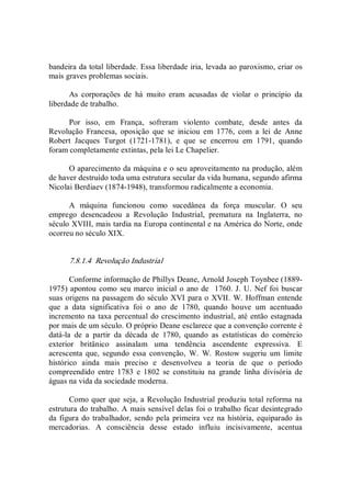 bandeira da total liberdade. Essa liberdade iria, levada ao paroxismo, criar os 
mais graves problemas sociais. 
As  corporações  de  há  muito  eram  acusadas  de  violar  o  princípio  da 
liberdade de trabalho. 
Por  isso,  em  França,  sofreram  violento  combate,  desde  antes  da 
Revolução  Francesa,  oposição  que  se  iniciou  em  1776,  com  a  lei  de  Anne 
Robert  Jacques  Turgot  (1721­1781),  e  que  se  encerrou  em  1791,  quando 
foram completamente extintas, pela lei Le Chapelier. 
O aparecimento da máquina e o seu aproveitamento na produção, além 
de haver destruído toda uma estrutura secular da vida humana, segundo afirma 
Nicolai Berdiaev (1874­1948), transformou radicalmente a economia. 
A  máquina  funcionou  como  sucedânea  da  força  muscular.  O  seu 
emprego  desencadeou  a  Revolução  Industrial,  prematura  na  Inglaterra,  no 
século XVIII, mais tardia na Europa continental e na América do Norte, onde 
ocorreu no século XIX. 
7.8.1.4  Revolução Industrial 
Conforme informação de Phillys Deane, Arnold Joseph Toynbee (1889­ 
1975) apontou como seu marco inicial o ano de  1760. J. U. Nef foi buscar 
suas origens na passagem do século XVI para o XVII. W. Hoffman entende 
que  a  data  significativa  foi  o  ano  de  1780,  quando  houve  um  acentuado 
incremento na taxa percentual do crescimento industrial, até então estagnada 
por mais de um século. O próprio Deane esclarece que a convenção corrente é 
datá­la  de  a  partir  da  década  de  1780,  quando  as  estatísticas  do  comércio 
exterior  britânico  assinalam  uma  tendência  ascendente  expressiva.  E 
acrescenta  que,  segundo  essa  convenção,  W.  W.  Rostow  sugeriu  um  limite 
histórico  ainda  mais  preciso  e  desenvolveu  a  teoria  de  que  o  período 
compreendido  entre  1783  e  1802  se  constituiu  na  grande  linha  divisória  de 
águas na vida da sociedade moderna. 
Como quer que seja, a Revolução Industrial produziu total reforma na 
estrutura do trabalho. A mais sensível delas foi o trabalho ficar desintegrado 
da figura do trabalhador, sendo pela primeira  vez na história, equiparado às 
mercadorias.  A  consciência  desse  estado  influiu  incisivamente,  acentua
 