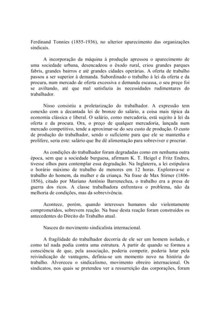 Ferdinand  Tonnies  (1855­1936),  no  ulterior  aparecimento  das  organizações 
sindicais. 
A  incorporação  da  máquina  à  produção  apressou  o  aparecimento  de 
uma  sociedade  urbana,  desencadeou  o  êxodo  rural,  criou  grandes  parques 
fabris, grandes  bairros  e até grandes  cidades operárias.  A oferta  de  trabalho 
passou a ser superior à demanda. Subordinado o trabalho à lei da oferta e da 
procura, num mercado de oferta excessiva e demanda escassa, o seu preço foi 
se  aviltando,  até  que  mal  satisfazia  às  necessidades  rudimentares  do 
trabalhador. 
Nisso  consistiu  a  proletarização  do  trabalhador.  A  expressão  tem 
conexão  com  a  decantada  lei  de  bronze  do  salário,  a  coisa  mais  típica  da 
economia clássica e liberal. O salário, como mercadoria, está sujeito à lei da 
oferta  e  da  procura.  Ora,  o  preço  de  qualquer  mercadoria,  lançada  num 
mercado competitivo, tende a aproximar­se do seu custo de produção. O custo 
de  produção  do  trabalhador,  sendo  o  suficiente  para  que  ele  se  mantenha  e 
prolifere, seria este: salário que lhe dê alimentação para sobreviver e procriar. 
As condições do trabalhador foram degradadas como em nenhuma outra 
época, sem que a sociedade burguesa, afirmam  K. T. Heigel e  Fritz Endres, 
tivesse olhos para contemplar essa degradação. Na Inglaterra, a lei estipulava 
o  horário  máximo  de  trabalho  de  menores  em  12  horas.  Explorava­se  o 
trabalho do homem, da mulher e da criança. Na frase de Max Stirner (1806­ 
1856),  citado  por  Mariano  Antônio  Barrenechea,  o  trabalho  era  a  presa  de 
guerra  dos  ricos.  A  classe  trabalhadora  enfrentava  o  problema,  não  da 
melhoria de condições, mas da sobrevivência. 
Acontece,  porém,  quando  interesses  humanos  são  violentamente 
comprometidos, sobrevem reação. Na base desta reação foram construídos os 
antecedentes do Direito do Trabalho atual. 
Nasceu do movimento sindicalista internacional. 
A fragilidade do trabalhador decorria de ele ser um homem isolado, e 
como  tal  nada  podia  contra  uma  estrutura.  A  partir  de  quando  se  formou  a 
consciência  de  que,  pela  associação,  poderia  competir,  poderia  lutar  pela 
reivindicação  de  vantagens,  definiu­se  um  momento  novo  na  história  do 
trabalho.  Alvoreceu  o  sindicalismo,  movimento  obreiro  internacional.  Os 
sindicatos, nos quais se pretendeu ver a ressurreição das corporações, foram
 