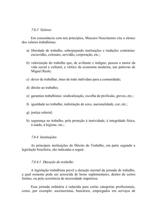 7.8.3  Valores 
Em consonância com tais princípios, Mascaro Nascimento cita o elenco 
dos valores trabalhistas: 
a)  liberdade de trabalho, sobrepujando instituições e tradições contrárias: 
escravidão, colonato, servidão, corporação, etc.; 
b)  valorização do trabalho que, de aviltante e indigno, passou a motor da 
vida social e cultural, a vértice da economia moderna, nas palavras de 
Miguel Reale; 
c)  dever de trabalhar, ônus de todo indivíduo para a comunidade; 
d)  direito ao trabalho; 
e)  garantias trabalhistas: sindicalização, escolha de profissão, greves, etc.; 
f)  igualdade no trabalho; indistinção de sexo, nacionalidade, cor, etc.; 
g)  justiça salarial; 
h)  segurança no trabalho, pela proteção à inatividade, à integridade física, 
à saúde, à higiene, etc.; 
7.8.4  Instituições 
As principais  instituições do  Direito do Trabalho, em parte segundo a 
legislação brasileira, são indicadas a seguir. 
7.8.4.1  Duração do trabalho 
A legislação trabalhista prevê a duração normal da jornada de trabalho, 
a qual somente pode  ser acrescida  de  horas  suplementares,  dentro de certos 
limites, ou pela ocorrência de necessidade imperiosa. 
Essa  jornada  ordinária  é  reduzida  para  certas  categorias  profissionais, 
como,  por  exemplo:  ascensoristas,  bancários,  empregados  em  serviços  de
 