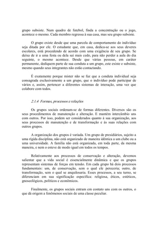 grupo  subsiste.  Num  quadro  de  futebol,  finda  a  concentração  ou  o  jogo, 
acontece o mesmo. Cada membro regressa à sua casa, mas seu grupo subsiste. 
O grupo existe desde que uma parcela de comportamento do indivíduo 
seja  ditada  por  ele.  O  estudante  que,  em  casa,  dedica­se  aos  seus  deveres 
escolares,  está  procedendo  de  acordo  com  uma  exigência  de  seu  grupo.  Se 
deixa de ir a uma festa ou dela sai mais cedo, para não perder a aula do dia 
seguinte,  o  mesmo  acontece.  Desde  que  várias  pessoas,  em  caráter 
permanente, dediquem parte de sua conduta a um grupo, este existe e subsiste, 
mesmo quando seus integrantes não estão contactando. 
É  exatamente  porque  mister  não  se faz  que  a  conduta  individual  seja 
consagrada  exclusivamente  a  um  grupo,  que  o  indivíduo  pode  participar  de 
vários  e,  assim,  pertencer  a  diferentes  sistemas  de  interação,  uma  vez  que 
colabore com todos. 
2.1.4  Formas, processos e relações 
Os  grupos  sociais  ordenam­se  de  formas  diferentes.  Diversos  são  os 
seus  procedimentos  de  manutenção  e  alteração.  E  mantém  intercâmbio  uns 
com outros. Por isso, podem ser considerados quanto à sua organização, aos 
seus  processos  de  manutenção  e  de  transformação  e  às  suas  relações  com 
outros grupos. 
A organização dos grupos é variada. Um grupo de presidiários, sujeito a 
uma rígida disciplina, não está organizado de maneira idêntica a um clube ou a 
uma universidade.  A  família  não  está  organizada,  em toda parte, da  mesma 
maneira, e nem o esteve de modo igual em todos os tempos. 
Relativamente  aos  processos  de  conservação  e  alteração,  devemos 
salientar  que  a  vida  social  é  essencialmente  dinâmica  e  que  os  grupos 
representam sistemas de forças em tensão. Em cada grupo há dois processos 
fundamentais:  um,  de  conservação,  sem  o  qual  ele  pereceria;  outro,  de 
transformação,  sem  o  qual  se  anquilosaria.  Esses  processos,  a  seu  turno,  se 
diferenciam  em  sua  significação  específica:  religiosa,  éticos,  estéticos, 
gnoseológicos, políticos e econômicos. 
Finalmente, os grupos sociais entram em contato uns com os outros, o 
que dá origem a fenômenos sociais de uma classe peculiar.
 