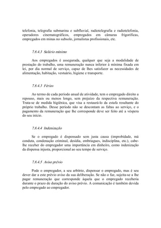 telefonia,  telegrafia  submarina  e  subfluvial,  radiotelegrafia  e  radiotelefonia, 
operadores  cinematográficos,  empregados  em  câmaras  frigoríficas, 
empregados em minas no subsolo, jornalistas profissionais, etc. 
7.8.4.3  Salário mínimo 
Aos  empregados  é  assegurada,  qualquer  que  seja  a  modalidade  de 
prestação do trabalho, uma remuneração nunca inferior à mínima fixada em 
lei,  por  dia  normal  de  serviço,  capaz  de  lhes  satisfazer  as  necessidades  de 
alimentação, habitação, vestuário, higiene e transporte. 
7.8.4.3  Férias 
Ao termo de cada período anual de atividade, tem o empregado direito a 
repouso,  mais  ou  menos  longo,  sem  prejuízo  da  respectiva  remuneração. 
Trata­se  de  medida  higiênica,  que  visa  a  restaurá­lo  da  estafa  resultante  do 
próprio  trabalho.  Desse  período  não  se  descontam  as  faltas  ao  serviço,  e  o 
pagamento da remuneração que lhe corresponde deve ser feito até a véspera 
do seu início. 
7.8.4.4  Indenização 
Se  o  empregado  é  dispensado  sem  justa  causa  (improbidade,  má 
conduta,  condenação  criminal,  desídia,  embriagues,  indisciplina,  etc.),  cabe­ 
lhe receber do empregador uma  importância em dinheiro, como indenização 
da dispensa injusta, proporcional ao seu tempo de serviço. 
7.8.4.5  Aviso prévio 
Pode o empregador, a seu arbítrio, dispensar o empregado, mas é seu 
dever dar a este prévio aviso da sua deliberação. Se não o faz, sujeita­se a lhe 
pagar  remuneração  que  corresponde  àquela  que  o  empregado  receberia 
durante o prazo de duração do aviso prévio. A comunicação é também devida 
pelo empregado ao empregador.
 