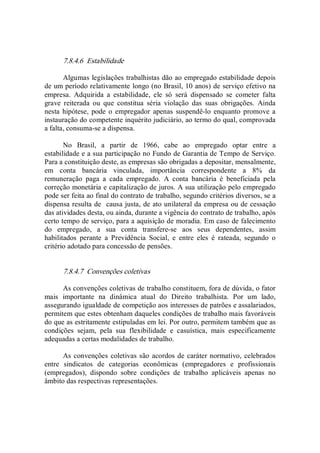 7.8.4.6  Estabilidade 
Algumas legislações trabalhistas dão ao empregado estabilidade depois 
de um período relativamente longo (no Brasil, 10 anos) de serviço efetivo na 
empresa.  Adquirida  a  estabilidade,  ele  só  será  dispensado  se  cometer  falta 
grave  reiterada  ou  que  constitua  séria  violação  das  suas  obrigações.  Ainda 
nesta  hipótese,  pode o  empregador  apenas  suspendê­lo  enquanto  promove a 
instauração do competente inquérito judiciário, ao termo do qual, comprovada 
a falta, consuma­se a dispensa. 
No  Brasil,  a  partir  de  1966,  cabe  ao  empregado  optar  entre  a 
estabilidade e a sua participação no Fundo de Garantia de Tempo de Serviço. 
Para a constituição deste, as empresas são obrigadas a depositar, mensalmente, 
em  conta  bancária  vinculada,  importância  correspondente  a  8%  da 
remuneração  paga  a  cada  empregado.  A  conta  bancária  é  beneficiada  pela 
correção monetária e capitalização de juros. A sua utilização pelo empregado 
pode ser feita ao final do contrato de trabalho, segundo critérios diversos, se a 
dispensa resulta de  causa justa, de ato unilateral da empresa ou de cessação 
das atividades desta, ou ainda, durante a vigência do contrato de trabalho, após 
certo tempo de serviço, para a aquisição de moradia. Em caso de falecimento 
do  empregado,  a  sua  conta  transfere­se  aos  seus  dependentes,  assim 
habilitados  perante  a  Previdência  Social,  e  entre  eles  é  rateada,  segundo  o 
critério adotado para concessão de pensões. 
7.8.4.7  Convenções coletivas 
As convenções coletivas de trabalho constituem, fora de dúvida, o fator 
mais  importante  na  dinâmica  atual  do  Direito  trabalhista.  Por  um  lado, 
assegurando igualdade de competição aos interesses de patrões e assalariados, 
permitem que estes obtenham daqueles condições de trabalho mais favoráveis 
do que as estritamente estipuladas em lei. Por outro, permitem também que as 
condições  sejam,  pela  sua  flexibilidade  e  casuística,  mais  especificamente 
adequadas a certas modalidades de trabalho. 
As convenções coletivas são acordos de caráter normativo, celebrados 
entre  sindicatos  de  categorias  econômicas  (empregadores  e  profissionais 
(empregados),  dispondo  sobre  condições  de  trabalho  aplicáveis  apenas  no 
âmbito das respectivas representações.
 