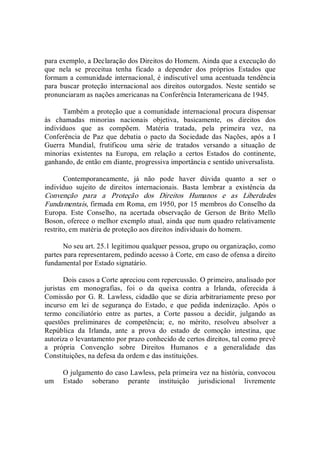 para exemplo, a Declaração dos Direitos do Homem. Ainda que a execução do 
que  nela  se  preceitua  tenha  ficado  a  depender  dos  próprios  Estados  que 
formam a comunidade internacional, é indiscutível uma acentuada tendência 
para buscar  proteção  internacional aos direitos outorgados.  Neste sentido  se 
pronunciaram as nações americanas na Conferência Interamericana de 1945. 
Também a proteção que a comunidade internacional procura dispensar 
às  chamadas  minorias  nacionais  objetiva,  basicamente,  os  direitos  dos 
indivíduos  que  as  compõem.  Matéria  tratada,  pela  primeira  vez,  na 
Conferência de Paz que  debatia  o pacto da Sociedade das Nações,  após a I 
Guerra  Mundial,  frutificou  uma  série  de  tratados  versando  a  situação  de 
minorias  existentes  na  Europa,  em  relação  a  certos  Estados  do  continente, 
ganhando, de então em diante, progressiva importância e sentido universalista. 
Contemporaneamente,  já  não  pode  haver  dúvida  quanto  a  ser  o 
indivíduo  sujeito  de  direitos  internacionais.  Basta  lembrar  a  existência  da 
Convenção  para  a  Proteção  dos  Direitos  Humanos  e  as  Liberdades 
Fundamentais, firmada em Roma, em 1950, por 15 membros do Conselho da 
Europa.  Este  Conselho,  na  acertada  observação  de  Gerson  de  Brito  Mello 
Boson, oferece o melhor exemplo atual, ainda que num quadro relativamente 
restrito, em matéria de proteção aos direitos individuais do homem. 
No seu art. 25.1 legitimou qualquer pessoa, grupo ou organização, como 
partes para representarem, pedindo acesso à Corte, em caso de ofensa a direito 
fundamental por Estado signatário. 
Dois casos a Corte apreciou com repercussão. O primeiro, analisado por 
juristas  em  monografias,  foi  o  da  queixa  contra  a  Irlanda,  oferecida  à 
Comissão por G. R. Lawless, cidadão que se dizia arbitrariamente preso por 
incurso  em  lei  de  segurança  do  Estado,  e  que  pedida  indenização.  Após  o 
termo  conciliatório  entre  as  partes,  a  Corte  passou  a  decidir,  julgando  as 
questões  preliminares  de  competência;  e,  no  mérito,  resolveu  absolver  a 
República  da  Irlanda,  ante  a  prova  do  estado  de  comoção  intestina,  que 
autoriza o levantamento por prazo conhecido de certos direitos, tal como prevê 
a  própria  Convenção  sobre  Direitos  Humanos  e  a  generalidade  das 
Constituições, na defesa da ordem e das instituições. 
O julgamento do caso Lawless, pela primeira vez na história, convocou 
um  Estado  soberano  perante  instituição  jurisdicional  livremente
 