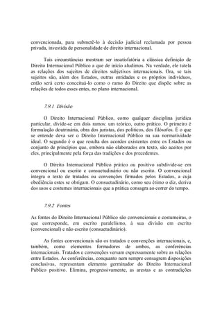 convencionada,  para  submetê­lo  à  decisão  judicial  reclamada  por  pessoa 
privada, investida de personalidade de direito internacional. 
Tais  circunstâncias  mostram  ser  insatisfatória  a  clássica  definição  de 
Direito Internacional Público a que de início aludimos. Na verdade, ele tutela 
as  relações  dos  sujeitos  de  direitos  subjetivos  internacionais.  Ora,  se  tais 
sujeitos  são,  além  dos  Estados,  outras  entidades  e  os  próprios  indivíduos, 
então  será  certo  conceituá­lo  como  o  ramo  do  Direito  que  dispõe  sobre  as 
relações de todos esses entes, no plano internacional. 
7.9.1  Divisão 
O  Direito  Internacional  Público,  como  qualquer  disciplina  jurídica 
particular, divide­se em dois ramos: um teórico, outro prático.  O primeiro é 
formulação doutrinária, obra dos juristas, dos políticos, dos filósofos. É o que 
se  entende  deva  ser  o  Direito  Internacional  Público  na  sua  normatividade 
ideal.  O segundo é o que resulta dos acordos existentes entre os Estados ou 
conjunto de princípios que, embora não elaborados em texto, são aceitos por 
eles, principalmente pela força das tradições e dos precedentes. 
O  Direito  Internacional  Público  prático  ou  positivo  subdivide­se  em 
convencional  ou  escrito  e  consuetudinário  ou  não  escrito.  O  convencional 
integra  o  texto  de  tratados  ou  convenções  firmados  pelos  Estados,  a  cuja 
obediência estes se obrigam. O consuetudinário, como seu étimo o diz, deriva 
dos usos e costumes internacionais que a prática consagra ao correr do tempo. 
7.9.2  Fontes 
As fontes do Direito Internacional Público são convencionais e costumeiras, o 
que  corresponde,  em  escrito  paralelismo,  à  sua  divisão  em  escrito 
(convencional) e não escrito (consuetudinário). 
As fontes convencionais são os tratados e convenções internacionais, e, 
também,  como  elementos  formadores  de  ambos,  as  conferências 
internacionais. Tratados e convenções versam expressamente sobre as relações 
entre Estados. As conferências, conquanto nem sempre consagrem disposições 
conclusivas,  representam  elemento  germinador  do  Direito  Internacional 
Público  positivo.  Elimina,  progressivamente,  as  arestas  e  as  contradições
 
