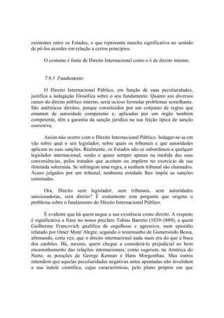 existentes entre os Estados, o que representa marcha significativa no sentido 
de pô­los acordes em relação a certos princípios. 
O costume é fonte de Direito Internacional como o é de direito interno. 
7.9.3  Fundamento 
O  Direito  Internacional  Público,  em  função  de  suas  peculiaridades, 
justifica a indagação filosófica sobre o seu fundamento. Quanto aos diversos 
ramos do direito público interno, seria ocioso formular problemas semelhante. 
São  autênticos  direitos,  porque  constituídos  por  um  conjunto  de  regras  que 
emanam  de  autoridade  competente  e,  aplicadas  por  um  órgão  também 
competente, têm a garantia da sanção jurídica na sua feição típica de sanção 
coercitiva. 
Assim não ocorre com o Direito Internacional Público. Indagar­se­ia em 
vão  sobre  qual  o  seu  legislador,  sobre  quais  os  tribunais  e  que  autoridades 
aplicam as suas sanções. Realmente, os Estados não se subordinam a qualquer 
legislador  internacional,  senão  e  quase  sempre  apenas  na  medida  das  suas 
conveniências,  pelos  tratados  que  aceitam  ou  impõem  no  exercício  da  sua 
ilimitada soberania. Se infringem uma regra, a nenhum tribunal são chamados. 
Acaso  julgados  por  um  tribunal,  nenhuma  entidade  lhes  impõe  as  sanções 
cominadas. 
Ora,  Direito  sem  legislador,  sem  tribunais,  sem  autoridades 
sancionadoras,  será  direito?  É  exatamente  esta  pergunta  que  origina  o 
problema sobre o fundamento do Direito Internacional Público. 
É evidente que há quem negue a sua existência como direito. A respeito 
é significativa a frase no nosso preclaro Tobias Barreto (1839­1889), a quem 
Guilherme  Francovich  qualifica  de  orgulhoso  e  agressivo,  num  episódio 
relatado por Omer Mont’Alegre, segundo o testemunho de Gumersindo Bessa, 
afirmando, certa vez, que o direito internacional nada mais era do que a boca 
dos  canhões.  Há,  mesmo,  quem  chegue  a  considerá­lo  prejudicial  ao  bom 
encaminhamento das relações internacionais, como sugerem, na América do 
Norte,  as  posições  de  George  Kennan  e  Hans  Morgenthau.  Mas  outros 
entendem que aquelas peculiaridades negativas antes apontadas não invalidam 
a  sua  índole  científica,  cujas  características,  pelo  plano  próprio  em  que
 