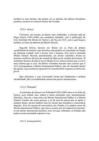 incidem  as  suas  normas,  não  podem  ser  as  mesmas  das  demais  disciplinas 
jurídicas, atuantes no contexto interno dos Estados. 
7.9.3.1  Grócio 
Citaremos, em resumo, as teorias mais conhecidas, a começar pela de 
Hugo  Grócio  (1583­1645),  seu  verdadeiro  fundador,  com  a  publicação  do 
livro intitulado Do Direito da Guerra e da Paz, em 1613, com o qual lançou, 
também, as bases da doutrina do Direito Natural. 
Segundo  Grócio,  haveria  um  direito  em  si,  fruto  da  própria 
sociabilidade do homem, cuja existência não poderia ser concebida em função 
de  nenhuma  vontade:  nem  a  divina,  nem  a  humana.  Este  seria  o  chamado 
Direito  Natural.  Haveria,  paralelamente,  um  direito  voluntário,  divino  ou 
humano, conforme adviesse da vontade de Deus ou da vontade dos homens. O 
voluntário humano dividir­se­ia em Direito Civil: menos extenso que o civil e 
mais extenso que o civil.  Ao direito  voluntário  humano mais extenso que o 
civil corresponderia o Direito Internacional Público, por ele chamado direito 
das gentes, cuja existência repousaria no consentimento expresso ou tácito dos 
povos. 
Seus  princípios  e  suas  convenções  teriam  por  fundamento  a  própria 
sociabilidade. Daí a inviolabilidade natural dos pactos internacionais. 
7.9.3.2  Pufendorf 
A orientação de Samuel von Pufendorf (1632­1694) situa­se na linha de 
Grócio,  num  sentido  mais  radical  e  numa  concepção  mais  autenticamente 
filosófica. Para ele, a base única do Direito Internacional Público é o Direito 
Natural.  Estados  são  como  pessoas, e  se  há  uma  lei natural que se  aplica à 
conduta destas, haverá também uma  lei natural que disciplina a convivência 
daqueles.  Esta  lei  natural  de  convivência  dos  Estados  é  o  próprio  cerne  do 
Direito Internacional Público, que nela se exaure, por ser impossível conceber­ 
se um direito internacional positivo, uma vez que, soberanos, os Estados não 
podem aceitar autoridade superior à sua. 
7.9.3.3  Escola positiva
 