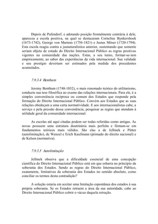Depois de Pufendorf, e adotando posição frontalmente contrária à dele, 
apareceu  a  escola  positiva,  na  qual  se  destacaram  Cornelius  Bynkershoek 
(1673­1742), George von Martens (1756­1821) e Justus Möser (1720­1794). 
Esta escola reagiu contra a jusnaturalística anterior, sustentando que somente 
seriam objeto de estudo  do Direito Internacional Público as regras positivas 
vigentes  na  comunidade  das  nações.  Estas,  a  seu  turno,  formar­se­iam 
empiricamente, ao sabor das experiências da vida internacional. Sua validade 
e  seu  prestígio  deveriam  ser  estimados  pela  medida  dos  precedentes 
acumulados. 
7.9.3.4  Bentham 
Jeremy Bentham (1748­1832), o mais renomado teórico do utilitarismo, 
conduziu sua tese filosófica ao exame das relações internacionais. Para ele, é a 
simples  conveniência  recíproca  ou  comum  dos  Estados  que  responde  pela 
formação do Direito Internacional Público. Convém aos Estados que as suas 
relações obedeçam a uma certa normatividade. E aos internacionalistas cabe, a 
serviço e pela pressão dessa conveniência, pesquisar as regras que atendam à 
utilidade geral da comunidade internacional. 
As escolas até aqui citadas podem ser todas referidas como antigas. As 
novas  possuem  uma  estrutura  doutrinária  mais  perfeita  e  firmam­se  em 
fundamentos  teóricos  mais  válidos.  São  elas  a  de  Jellinek  e  Pütter 
(autolimitação), de Wenzel e Erich Kaufmann (primado do direito nacional) e 
de Kelsen (normativa). 
7.9.3.5  Autolimitação 
Jellinek  observa  que  a  dificuldade  essencial  de  uma  concepção 
científica do Direito Internacional Público está em que esbarra no princípio da 
soberania  dos  Estados.  Sendo  as  regras  do  Direito  Internacional  Público, 
exatamente,  limitativas da soberania  dos  Estados no sentido absoluto, como 
conciliar os termos desta contradição? 
A solução estaria em aceitar uma limitação espontânea dos estados à sua 
própria  soberania.  Se  os  Estados  retraem  a  área  da  sua  autoridade,  cabe  ao 
Direito Internacional Público cobrir o vácuo daquela retração.
 
