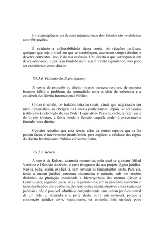 Em conseqüência, os deveres internacionais dos Estados são verdadeiras 
auto­obrigações. 
É  evidente  a  vulnerabilidade  dessa  teoria.  As  relações  jurídicas, 
qualquer que seja o nível em que se estabeleçam, acarretam sempre direitos e 
deveres correlatos. Isso é da sua essência. Um direito a que corresponda um 
dever autônomo, e por isso fundado num assentimento espontâneo, não pode 
ser considerado como direito. 
7.9.3.6  Primado do direito interno 
A  teoria  do  primado  do  direito  interno  pareceu  resolver,  de  maneira 
bastante  hábil,  o  problema  da  contradição  entre  a  idéia  de  soberania  e  a 
existência do Direito Internacional Público. 
Como  é  sabido,  os  tratados  internacionais,  ainda  que  negociados  em 
nível diplomático, só obrigam os Estados participantes, depois de aprovados 
(ratificados) pelo órgão de seu Poder Legislativo. Passam, então, a fazer parte 
do  direito  interno,  e  deste  modo  a  função  daquele  poder  é  precisamente 
formular esse direito. 
Convém  ressaltar  que  essa  teoria,  além  de  outros  reparos  que  se  lhe 
podem fazer, é inteiramente insatisfatória para explicar a validade das regras 
do Direito Internacional Público consuetudinário. 
7.9.3.7  Kelsen 
A  teoria  de  Kelsen,  chamada  normativa,  pela  qual  se  ajustam  Alfred 
Verdross e Dionísio Anzilotti, é parte integrante da sua própria lógica jurídica. 
Não se pode, assim, explicá­la, sem invocar os fundamentos desta. Para ele, 
tendo  a  ordem  jurídica  estrutura  sistemática  e  unitária,  sob  um  critério 
dinâmico  de  produção  escalonada  e  hierarquizada  das  normas  (desde  a 
Constituição, seguindo pelas leis e regulamentos, até os preceitos concretos e 
individualizados dos contratos, das resoluções administrativas e das sentenças 
judiciais), não é possível admitir­se conjuntamente uma ordem jurídica estatal 
de  um  lado  e,  separada  e  à  parte  desta,  outra  internacional,  porque  a 
construção  jurídica  deve,  logicamente,  ter  unidade.  Esta  unidade  pode
 