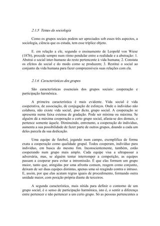 2.1.5  Temas da sociologia 
Como os grupos sociais podem ser apreciados sob esses três aspectos, a 
sociologia, ciência que os estuda, tem esse tríplice objeto. 
E.  em  relação  a  ele,  segundo  o  ensinamento  de  Leopold  von  Wiese 
(1876), procede sempre num ritmo pendular entre a realidade e a abstração: 1. 
Abstrai o social inter­humano do resto pertencente à vida humana; 2. Constata 
os  efeitos  do  social  e  do  modo  como  se  produzem;  3.  Restitui  o  social  ao 
conjunto da vida humana para fazer compreensíveis suas relações com ela. 
2.1.6  Características dos grupos 
São  características  essenciais  dos  grupos  sociais:  cooperação  e 
participação harmônica. 
A  primeira  característica  é  mais  evidente.  Vida  social  é  vida 
cooperativa, de associação, de conjugação de esforços. Onde o indivíduo não 
colabora,  não  existe  vida  social,  ipso  facto,  grupo  social.  A  cooperação  se 
apresenta numa faixa extensa de gradação. Pode ser mínima ou máxima. Se 
alguém dá a máxima cooperação a certo grupo social, afasta­se dos demais, e 
pertence somente àquele. Diminuindo, entretanto, a cooperação do indivíduo, 
aumenta a sua possibilidade de fazer parte de outros grupos, doando a cada um 
deles parcela da sua dedicação. 
Uma  equipe  de  futebol,  jogando  num  campo,  exemplifica  de  forma 
exata a cooperação como qualidade grupal. Todos cooperam, indivíduo para 
indivíduo,  em  busca  do  mesmo  fim.  Inconscientemente,  também,  estão 
cooperando  num  grupo  mais  amplo.  Cada  equipe  visa  a  ultrapassar  a 
adversária,  mas,  se  alguém  tentar  interromper  a  competição,  as  equipes 
passam  a  cooperar  para  evitar  a  intromissão.  É  que  elas  formam  um  grupo 
maior, tanto que, atingidas por uma afronta comum, reagem como conjunto, 
deixam de ser duas equipes distintas, apenas uma só reagindo contra o intruso. 
E, assim, por que elas acatam regras iguais de procedimento, formando outra 
unidade maior, com posição própria diante de terceiros. 
A  segunda  característica,  mais  nítida  para  definir  o  contorno  de  um 
grupo social, é o senso de participação harmônica, isto é, o sentir a diferença 
entre pertencer e não pertencer a um certo grupo. Só as pessoas pertencentes a
 