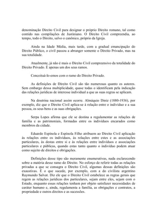 denominação Direito Civil para designar o próprio Direito romano, tal como 
contido  nas  compilações  de  Justiniano.  O  Direito  Civil  compreendia,  ao 
tempo, todo o Direito, salvo o canônico, próprio da Igreja. 
Ainda  na  Idade  Média,  mais  tarde,  com  a  gradual  emancipação  do 
Direito Público, o civil passou a abranger somente o Direito Privado, mas na 
sua totalidade. 
Atualmente, já não é mais o Direito Civil compreensivo da totalidade do 
Direito Privado. É apenas um dos seus ramos. 
Conceituá­lo­emos com o ramo do Direito Privado. 
As  definições  de  Direito  Civil  são  tão  numerosas  quanto  os  autores. 
Sem embargo dessa multiplicidade, quase todas o identificam pela indicação 
das relações jurídicas de interesse individual a que as suas regras se aplicam. 
Na  doutrina  nacional  assim  ocorre.  Almáquio  Diniz  (1880­1936),  por 
exemplo, diz que o Direito Civil aplica­se à relação entre o indivíduo e a sua 
pessoa, os seus bens e as suas obrigações. 
Serpa  Lopes  afirma  que  ele  se  destina  a  regulamentar  as  relações  de 
família  e  as  patrimoniais,  formadas  entre  os  indivíduos  encarados  como 
membros da cidade. 
Eduardo Espínola e Espínola Filho atribuem ao Direito Civil aplicação 
às  relações  entre  os  indivíduos,  às  relações  entre  estes  e  as  associações 
particulares,  às  destas  entre  si  e  às  relações  entre  indivíduos  e  associações 
particulares  e  públicas,  quando  estas  tanto  quanto  o  indivíduo  podem  atuar 
como sujeito de direitos e obrigações. 
Definições desse tipo são meramente enumerativas, nada esclarecendo 
sobre a matéria desse ramo do Direito. No esforço de referir todas as relações 
privadas  a  que  se  consagra  o  Direito  Civil,  algumas  dessas  definições  são 
exaustivas.  É  o  que  sucede,  por  exemplo,  com  a  do  civilista  argentino 
Raymundo Salvat. Diz ele que o Direito Civil estabelece as regras gerais que 
regem  as  relações  jurídicas  dos  particulares,  sejam  entre  eles,  sejam  com  o 
Estado, enquanto essas relações tenham por objeto satisfazer necessidades de 
caráter humano e, ainda, regulamenta a família, as obrigações e contratos, a 
propriedade e outros direitos e as sucessões.
 