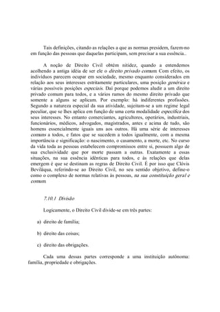 Tais definições, citando as relações a que as normas presidem, fazem­no 
em função das pessoas que daquelas participam, sem precisar a sua essência.. 
A  noção  de  Direito  Civil  obtém  nitidez,  quando  a  entendemos 
acolhendo a antiga idéia de ser ele o direito privado comum. Com efeito, os 
indivíduos parecem ocupar em sociedade, mesmo enquanto considerados em 
relação aos seus interesses estritamente particulares, uma posição genérica e 
várias possíveis posições especiais. Daí porque podemos aludir a um direito 
privado comum para todos, e a  vários ramos do  mesmo direito privado que 
somente  a  alguns  se  aplicam.  Por  exemplo:  há  indiferentes  profissões. 
Segundo a natureza especial da sua atividade, sujeitam­se a um regime legal 
peculiar, que se lhes aplica em função de uma certa modalidade específica dos 
seus interesses. No entanto comerciantes, agricultores, operários, industriais, 
funcionários,  médicos,  advogados,  magistrados,  antes  e  acima  de  tudo,  são 
homens  essencialmente  iguais  uns  aos  outros.  Há  uma  série  de  interesses 
comuns  a todos,  e fatos  que  se  sucedem  a todos  igualmente,  com a  mesma 
importância e significação: o nascimento, o casamento, a morte, etc. No curso 
da vida toda as pessoas estabelecem compromissos entre si, possuem algo de 
sua  exclusividade  que  por  morte  passam  a  outras.  Exatamente  a  essas 
situações,  na  sua  essência  idênticas  para  todos,  e  às  relações  que  delas 
emergem é que se destinam as regras de Direito Civil. É por isso que Clóvis 
Beviláqua,  referindo­se  ao  Direito  Civil,  no  seu  sentido  objetivo,  define­o 
como o complexo de normas relativas às pessoas, na sua constituição geral e 
comum. 
7.10.1  Divisão 
Logicamente, o Direito Civil divide­se em três partes: 
a)  direito de família; 
b)  direito das coisas; 
c)  direito das obrigações. 
Cada  uma  dessas  partes  corresponde  a  uma  instituição  autônoma: 
família, propriedade e obrigações.
 