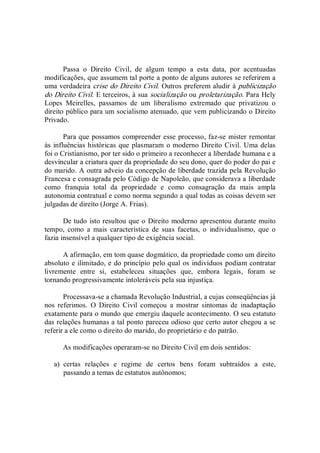 Passa  o  Direito  Civil,  de  algum  tempo  a  esta  data,  por  acentuadas 
modificações, que assumem tal porte a ponto de alguns autores se referirem a 
uma verdadeira crise do Direito Civil. Outros preferem aludir à publicização 
do Direito Civil. E terceiros, à sua socialização ou proletarização. Para Hely 
Lopes  Meirelles,  passamos  de  um  liberalismo  extremado  que  privatizou  o 
direito público para um socialismo atenuado, que vem publicizando o Direito 
Privado. 
Para que possamos compreender esse processo, faz­se mister remontar 
às influências históricas que plasmaram o moderno Direito Civil. Uma delas 
foi o Cristianismo, por ter sido o primeiro a reconhecer a liberdade humana e a 
desvincular a criatura quer da propriedade do seu dono, quer do poder do pai e 
do marido. A outra adveio da concepção de liberdade trazida pela Revolução 
Francesa e consagrada pelo Código de Napoleão, que considerava a liberdade 
como  franquia  total  da  propriedade  e  como  consagração  da  mais  ampla 
autonomia contratual e como norma segundo a qual todas as coisas devem ser 
julgadas de direito (Jorge A. Frias). 
De tudo isto resultou que o Direito moderno apresentou durante muito 
tempo,  como  a  mais  característica  de  suas  facetas,  o  individualismo,  que  o 
fazia insensível a qualquer tipo de exigência social. 
A afirmação, em tom quase dogmático, da propriedade como um direito 
absoluto e ilimitado, e do princípio pelo qual os indivíduos podiam contratar 
livremente  entre  si,  estabeleceu  situações  que,  embora  legais,  foram  se 
tornando progressivamente intoleráveis pela sua injustiça. 
Processava­se a chamada Revolução Industrial, a cujas conseqüências já 
nos  referimos.  O  Direito  Civil  começou  a  mostrar  sintomas  de  inadaptação 
exatamente para o mundo que emergiu daquele acontecimento. O seu estatuto 
das relações humanas a tal ponto pareceu odioso que certo autor chegou a se 
referir a ele como o direito do marido, do proprietário e do patrão. 
As modificações operaram­se no Direito Civil em dois sentidos: 
a)  certas  relações  e  regime  de  certos  bens  foram  subtraídos  a  este, 
passando a temas de estatutos autônomos;
 