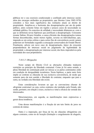 públicas  ter  o  seu  exercício  condicionado  e  confinado  pelo  interesse  social, 
além dos encargos atribuídos ao proprietário, que Hermes  Lima 1902­1978) 
considera  a  face  mais  significativa  das  restrições  atuais  ao  direito  de 
propriedade.  Ampliou­se  o  horizonte  das  desapropriações  por  ato  do  poder 
público,  antes  somente  feitas  em  rígidos  e  poucos  casos  de  necessidade  ou 
utilidade pública. Os conceitos de utilidade e necessidade dilataram­se, com o 
que se definiram novas hipóteses que justificam a desapropriação. Consoante 
resume Sabino Álvarez Gendim, a causa eficiente das desapropriações tomou 
formas  desconhecidas,  muito  menos  rígidas,  severas ou individualistas, que, 
impondo­se em certas esferas e para certos fins de conveniência social, jamais 
poderiam ser formuladas segundo a concepção conservadora do Estado liberal. 
Finalmente,  adveio  um  novo  caso  de  desapropriação,  típico  da  crescente 
preponderância  do  interesse  social  no  julgamento  da  legitimidade  da 
propriedade: a desapropriação por interesse social, dos bens improdutivos pela 
ociosidade dos seus proprietários. 
7.10.3.3  Obrigações 
Neste  campo  do  Direito  Civil  as  alterações  efetuadas  traduzem 
restrições  ao  princípio  da  liberdade  contratual.  Como  já  foi  antes  notado,  a 
plena liberdade de contratação pode ser inócua se as partes contratantes estão 
em condição  de  desigualdade econômica. Nesta hipótese, a  parte mais forte 
impõe ao contrato as cláusulas de sua exclusiva conveniência, de  modo que 
somente  para  ela tem sentido a  liberdade de contratar,  enquanto  que para a 
outra, na verdade esta liberdade não existe. 
Estas  considerações  levaram  ao  que  se  convenciona  chamar  de 
dirigismo contratual, ou seja, certos contratos são tutelados pelo Estado, não 
sendo, portanto, em relação a esses, exclusiva e total a eficácia da vontade dos 
interessados. 
Mencionaremos,  em  seguida,  as  manifestações  mais  expressivas  e 
gerais dessa tendência. 
Uma  dessas  manifestações  é  a  fixação  de  um  teto  limite  de  juros  no 
contrato de mútuo. 
Outra  é  a  imposição,  por  força  de  lei,  de  cláusulas  obrigatórias  em 
alguns contratos, como no de locação (limitação e congelamento de aluguéis,
 