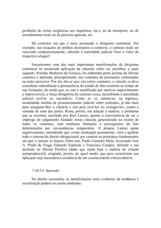 proibição  de  certas  exigências  aos  inquilinos,  etc.),  no  de  transporte,  no  de 
arrendamento rural, no de parceria agrícola, etc. 
Há  contratos  em  que  é  mais  acentuado  o  dirigismo  contratual.  Por 
exemplo, nas locações de prédios destinados a comércio, o contrato pode ser 
renovado  compulsoriamente,  cabendo  à  autoridade  judicial  fixar  o  valor  do 
respectivo aluguel. 
Encontramos  uma  das  mais  importantes  manifestações  do  dirigismo 
contratual  na  atualizada  aplicação  da  cláusula  rebus  sic  stantibus,  a  qual, 
segundo Arnoldo Medeiros da Fonseca, foi elaborada pelos juristas do Direito 
canônico e aplicada, principalmente, aos contratos de prestações continuadas 
ou trato sucessivo. Por ela, diz­se que, em certos contratos, o vínculo se deve 
considerar subordinado à permanência do estado de fato existente ao tempo de 
sua formação, de modo que, se este é modificado por motivos supervenientes 
e imprevisíveis, a força obrigatória do contrato cessa, incumbindo à autoridade 
judicial  revê­lo  ou  rescindi­lo.  Como  se  vê,  admite­se,  na  hipótese, 
modalidade  insólita de pronunciamento judicial sobre contratos, já não mais 
para  assegurar­lhes  a  eficácia  e  sim  para  revê­los  ou  extingui­los,  contra  a 
vontade de uma das partes. Resta, porém, em relação à matéria, o problema 
que  se  encontra  suscitado  por  Karl  Larenz,  quanto  à  conveniência  de  ser  o 
emprego  do  julgamento  fundado  nessa  cláusula  generalizado  ao  exame  de 
todos  os  contratos,  sem  nenhuma  limitação  a  pressupostos  de  fato 
determinados  por  circunstâncias  temporárias.  O  próprio  Larenz  opina 
negativamente, entendendo que, como instituição permanente, viria a quebrar 
todo o sistema do direito obrigacional, por contrair os princípios fundamentais 
em que o mesmo se baseia. Entre nós, Paulo Carneiro Maia, invocando José 
A.  Prado  de  Fraga,  Eduardo  Espínola  e  Francisco  Campos,  defende  a  sua 
inclusão  no  Direito  Positivo  (dado  que  ainda  hoje  é  matéria  de  criação 
jurisprudencial),  exigindo,  porém,  de  igual  modo,  que  para  caracterizar  sua 
aplicação seja necessária a existência de um acontecimento extraordinário. 
7.10.3.4  Sucessão 
No direito sucessório, as manifestações  mais evidentes da tendência à 
socialização podem ser assim alinhadas:
 