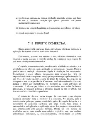 a)  proibição da sucessão de bens de produção, admitida, apenas, a de bens 
de  uso  e  consumo,  situação  que  apenas  prevalece  nos  países 
radicalmente socialistas; 
b)  limitação da vocação hereditária a descendentes, ascendentes e irmãos; 
c)  pesada e progressiva taxação fiscal. 
7.11  DIREITO COMERCIAL 
Direito comercial é o ramo do direito privado que objetiva a exposição e 
aplicação das normas relativas à atividade mercantil. 
Destinam­se,  portanto  tais  normas  a  uma  atividade  econômica,  mas 
ressalve­se desde logo que o conceito jurídico de comércio é mais extenso do 
que o seu correspondente econômico. 
Comércio, em sentido restrito, no elenco das atividades econômicas, é a 
atividade que se intercala entre a produção e o consumo das riquezas. Quem a 
pratica  exerce  mediação  diretamente  ligada  à  circulação  das  mercadorias. 
Comerciante  é  quem  adquire  mercadorias  para  revendê­las.  Fá­lo  na 
expectativa de uma vantagem (o lucro) que espera conseguir pela obtenção de 
um  preço  de  venda  superior  à  soma  do  preço  de  compra,  das  despesas  de 
transporte e dos encargos fiscais. Como esse resultado satisfatório é incerto, 
porque  o  preço  das  mercadorias,  no  momento  de  serem  entregues  ao 
consumidor,  é  afetado  por  inúmeras  circunstâncias,  nem  todas  facilmente 
previsíveis,  a  vantagem  esperada  é  aleatória:  poderá  ou  não  ser  obtida.  Por 
isso, o comércio é atividade especulativa. 
O  comércio,  durante  muito  tempo,  foi  concebido  como  simples 
iniciativa  intercalar  entre  a  produção  e  o  consumo.  No  entanto,  com  a 
transformação pela qual passou a sociedade após a Revolução Industrial e o 
incremento  da  economia  capitalista  em  larga  escala,  tudo  aliado  à 
extraordinária multiplicação e rapidez dos meios de transporte e comunicação, 
está  ultrapassando  este  conceito  limitado.  Donde  um  sem  número  de 
atividades  outras,  sem  aquela  característica  originária,  que  são  também 
consideradas  comerciais,  e,  consequentemente,  subordinadas  ao  direito
 
