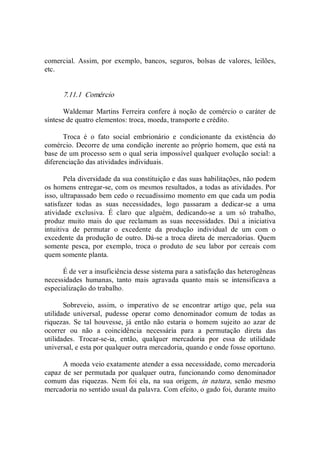 comercial.  Assim,  por  exemplo,  bancos,  seguros,  bolsas  de  valores,  leilões, 
etc. 
7.11.1  Comércio 
Waldemar  Martins  Ferreira  confere à noção  de  comércio o  caráter de 
síntese de quatro elementos: troca, moeda, transporte e crédito. 
Troca  é  o  fato  social  embrionário  e  condicionante  da  existência  do 
comércio. Decorre de uma condição inerente ao próprio homem, que está na 
base de um processo sem o qual seria impossível qualquer evolução social: a 
diferenciação das atividades individuais. 
Pela diversidade da sua constituição e das suas habilitações, não podem 
os homens entregar­se, com os mesmos resultados, a todas as atividades. Por 
isso, ultrapassado bem cedo o recuadíssimo momento em que cada um podia 
satisfazer  todas  as  suas  necessidades,  logo  passaram  a  dedicar­se  a  uma 
atividade  exclusiva.  É  claro  que  alguém,  dedicando­se  a  um  só  trabalho, 
produz  muito  mais  do  que  reclamam  as  suas  necessidades.  Daí  a  iniciativa 
intuitiva  de  permutar  o  excedente  da  produção  individual  de  um  com  o 
excedente da produção de outro. Dá­se a troca direta de mercadorias. Quem 
somente  pesca,  por  exemplo,  troca  o  produto  de  seu  labor  por  cereais  com 
quem somente planta. 
É de ver a insuficiência desse sistema para a satisfação das heterogêneas 
necessidades  humanas,  tanto  mais  agravada  quanto  mais  se  intensificava  a 
especialização do trabalho. 
Sobreveio,  assim,  o  imperativo  de  se  encontrar  artigo  que,  pela  sua 
utilidade  universal,  pudesse  operar  como  denominador  comum  de  todas  as 
riquezas.  Se  tal  houvesse,  já  então  não  estaria  o  homem  sujeito  ao  azar  de 
ocorrer  ou  não  a  coincidência  necessária  para  a  permutação  direta  das 
utilidades.  Trocar­se­ia,  então,  qualquer  mercadoria  por  essa  de  utilidade 
universal, e esta por qualquer outra mercadoria, quando e onde fosse oportuno. 
A moeda veio exatamente atender a essa necessidade, como mercadoria 
capaz de ser permutada por qualquer outra, funcionando como denominador 
comum  das  riquezas.  Nem  foi  ela,  na  sua  origem,  in  natura,  senão  mesmo 
mercadoria no sentido usual da palavra. Com efeito, o gado foi, durante muito
 