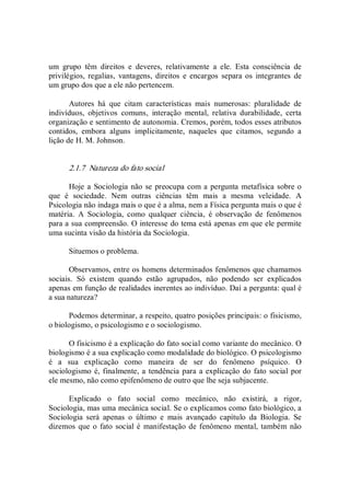 um  grupo  têm  direitos  e  deveres,  relativamente  a  ele.  Esta  consciência  de 
privilégios,  regalias,  vantagens,  direitos  e  encargos  separa  os  integrantes  de 
um grupo dos que a ele não pertencem. 
Autores  há  que  citam  características  mais  numerosas:  pluralidade  de 
indivíduos,  objetivos  comuns,  interação  mental,  relativa  durabilidade,  certa 
organização e sentimento de autonomia. Cremos, porém, todos esses atributos 
contidos,  embora  alguns  implicitamente,  naqueles  que  citamos,  segundo  a 
lição de H. M. Johnson. 
2.1.7  Natureza do fato social 
Hoje a Sociologia não se preocupa com a pergunta metafísica sobre o 
que  é  sociedade.  Nem  outras  ciências  têm  mais  a  mesma  veleidade.  A 
Psicologia não indaga mais o que é a alma, nem a Física pergunta mais o que é 
matéria.  A  Sociologia,  como  qualquer  ciência,  é  observação  de  fenômenos 
para a sua compreensão. O interesse do tema está apenas em que ele permite 
uma sucinta visão da história da Sociologia. 
Situemos o problema. 
Observamos, entre os homens determinados fenômenos que chamamos 
sociais.  Só  existem  quando  estão  agrupados,  não  podendo  ser  explicados 
apenas em função de realidades inerentes ao indivíduo. Daí a pergunta: qual é 
a sua natureza? 
Podemos determinar, a respeito, quatro posições principais: o fisicismo, 
o biologismo, o psicologismo e o sociologismo. 
O fisicismo é a explicação do fato social como variante do mecânico. O 
biologismo é a sua explicação como modalidade do biológico. O psicologismo 
é  a  sua  explicação  como  maneira  de  ser  do  fenômeno  psíquico.  O 
sociologismo é, finalmente, a tendência para a explicação do fato social por 
ele mesmo, não como epifenômeno de outro que lhe seja subjacente. 
Explicado  o  fato  social  como  mecânico,  não  existirá,  a  rigor, 
Sociologia, mas uma mecânica social. Se o explicamos como fato biológico, a 
Sociologia  será  apenas  o  último  e  mais  avançado  capítulo  da  Biologia.  Se 
dizemos que o fato social é manifestação de fenômeno  mental, também  não
 