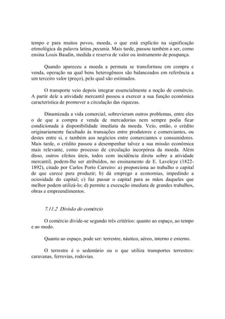 tempo  e  para  muitos  povos,  moeda,  o  que  está  explícito  na  significação 
etimológica da palavra latina pecunia. Mais tarde, passou também a ser, como 
ensina Louis Baudin, medida e reserva de valor ou instrumento de poupança. 
Quando  apareceu  a  moeda  a  permuta  se  transformou  em  compra  e 
venda, operação na qual bens heterogêneos são balanceados em referência a 
um terceiro valor (preço), pelo qual são estimados. 
O transporte veio depois integrar essencialmente a noção de comércio. 
A partir dele a atividade mercantil passou a exercer a sua função econômica 
característica de promover a circulação das riquezas. 
Dinamizada a vida comercial, sobrevieram outros problemas, entre eles 
o  de  que  a  compra  e  venda  de  mercadorias  nem  sempre  podia  ficar 
condicionada  à  disponibilidade  imediata  da  moeda.  Veio,  então,  o  crédito 
originariamente  facultado  às  transações  entre  produtores  e comerciantes,  ou 
destes  entre  si,  e  também  aos  negócios  entre  comerciantes  e  consumidores. 
Mais tarde,  o crédito passou  a desempenhar talvez a  sua missão econômica 
mais  relevante,  como  processo  de  circulação  incorpórea  da  moeda.  Além 
disso,  outros  efeitos  úteis,  todos  com  incidência  direta  sobre  a  atividade 
mercantil,  podem­lhe  ser  atribuídos,  no  ensinamento  de  E.  Laveleye  (1822­ 
1892), citado por Carlos Porto Carreiro: a) proporciona ao trabalho o capital 
de  que  carece  para  produzir;  b)  dá  emprego  a  economias,  impedindo  a 
ociosidade  do  capital;  c)  faz  passar  o  capital  para  as  mãos  daqueles  que 
melhor podem utilizá­lo; d) permite a execução imediata de grandes trabalhos, 
obras e empreendimentos. 
7.11.2  Divisão do comércio 
O comércio divide­se segundo três critérios: quanto ao espaço, ao tempo 
e ao modo. 
Quanto ao espaço, pode ser: terrestre, náutico, aéreo, interno e externo. 
O  terrestre  é  o  sedentário  ou  o  que  utiliza  transportes  terrestres: 
caravanas, ferrovias, rodovias.
 