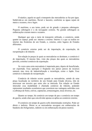 O náutico, aquele no qual o transporte das mercadorias se faz por água. 
Subdivide­se  em  marítimo,  fluvial  e  lacustre,  conforme  as  águas  sejam  de 
mares e oceanos, rios e lagos. 
O  marítimo,  a  seu  turno,  pode  ser  de  grande  e  pequena  cabotagem. 
Pequena  cabotagem  é  a  da  navegação  costeira.  Na  grande  cabotagem  as 
embarcações cruzam mares e oceanos. 
Qualquer  que  seja  o  meio  de  transporte  utilizado,  o  comércio,  ainda 
quanto ao espaço, pode ser: interno e externo. Interno é o que se realiza no 
interior  das  fronteiras  de  um  Estado,  e,  externo,  entre  lugares  de  Estados 
diferentes. 
O  comércio  externo  pode  ser  de  importação,  de  exportação,  de 
reexportação e de trânsito. 
Em relação às praças às quais as mercadorias se destinam, o comércio é 
de  importação.  O  mesmo  fato,  visto  das  praças  das  quais  as  mercadorias 
provêm, constitui comércio de exportação. 
Às vezes uma certa mercadoria é importada para, depois de beneficiada, 
ser  exportada.  Essa  operação  é  freqüente  nos  países  parcos  de  recursos 
naturais  mas  ricos  de  industrialização  e  tecnologia,  como  o  Japão.  Esse 
comércio é chamado de reexportação. 
Comércio  de  trânsito  ocorre  quando  as  mercadorias,  saindo  de  uma 
praça  localizada  no  território  de  um  Estado  para  Estado  diverso,  têm  de 
atravessar  um  terceiro  que  entre  eles  se  intercala.  Em  relação  ao  Estado 
intercalar  essa  modalidade  é  chamada  comércio  de  trânsito,  podendo 
representar resultados econômicos que consistem nas vantagens auferidas com 
a cobrança de fretes, estivas, capatazias, armazenagens, taxas diversas, etc. 
Quanto ao tempo, há comércio em tempo de paz e comércio em tempo 
de guerra, sendo claro que esta divisão apenas se aplica ao comércio externo. 
O comércio em tempo de guerra sofre determinadas restrições. Pode ser 
direto  e  indireto.  Direto  se  as  mercadorias  navegam  em  embarcações  de 
bandeira dos beligerantes, indireto se em embarcações de países neutros.
 