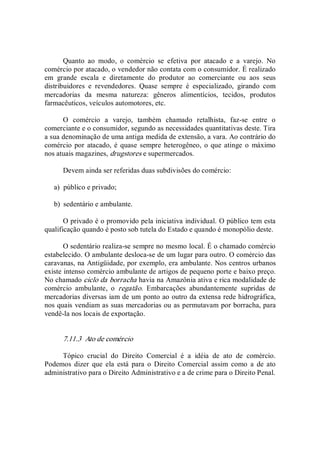 Quanto  ao  modo,  o  comércio  se  efetiva  por  atacado  e  a  varejo.  No 
comércio por atacado, o vendedor não contata com o consumidor. É realizado 
em  grande  escala  e  diretamente  do  produtor  ao  comerciante  ou  aos  seus 
distribuidores  e  revendedores.  Quase  sempre  é  especializado,  girando  com 
mercadorias  da  mesma  natureza:  gêneros  alimentícios,  tecidos,  produtos 
farmacêuticos, veículos automotores, etc. 
O  comércio  a  varejo,  também  chamado  retalhista,  faz­se  entre  o 
comerciante e o consumidor, segundo as necessidades quantitativas deste. Tira 
a sua denominação de uma antiga medida de extensão, a vara. Ao contrário do 
comércio por  atacado,  é quase sempre heterogêneo,  o que atinge o  máximo 
nos atuais magazines, drugstores e supermercados. 
Devem ainda ser referidas duas subdivisões do comércio: 
a)  público e privado; 
b)  sedentário e ambulante. 
O privado é o promovido pela iniciativa individual. O público tem esta 
qualificação quando é posto sob tutela do Estado e quando é monopólio deste. 
O sedentário realiza­se sempre no mesmo local. É o chamado comércio 
estabelecido. O ambulante desloca­se de um lugar para outro. O comércio das 
caravanas, na Antigüidade, por exemplo, era ambulante. Nos centros urbanos 
existe intenso comércio ambulante de artigos de pequeno porte e baixo preço. 
No chamado ciclo da borracha havia na Amazônia ativa e rica modalidade de 
comércio  ambulante,  o  regatão.  Embarcações  abundantemente  supridas  de 
mercadorias diversas iam de um ponto ao outro da extensa rede hidrográfica, 
nos quais vendiam as suas mercadorias ou as permutavam por borracha, para 
vendê­la nos locais de exportação. 
7.11.3  Ato de comércio 
Tópico  crucial  do  Direito  Comercial  é  a  idéia  de  ato  de  comércio. 
Podemos  dizer  que  ela  está  para  o  Direito  Comercial  assim  como  a  de  ato 
administrativo para o Direito Administrativo e a de crime para o Direito Penal.
 