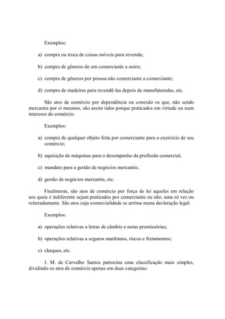 Exemplos: 
a)  compra ou troca de coisas móveis para revenda; 
b)  compra de gêneros de um comerciante a outro; 
c)  compra de gêneros por pessoa não comerciante a comerciante; 
d)  compra de madeiras para revendê­las depois de manufaturadas, etc. 
São  atos  de  comércio por dependência ou conexão os que, não sendo 
mercantis por si mesmos, são assim tidos porque praticados em virtude ou num 
interesse do comércio. 
Exemplos: 
a)  compra de qualquer objeto feita por comerciante para o exercício de seu 
comércio; 
b)  aquisição de máquinas para o desempenho da profissão comercial; 
c)  mandato para a gestão de negócios mercantis; 
d)  gestão de negócios mercantis, etc. 
Finalmente,  são atos  de  comércio por  força de  lei  aqueles em relação 
aos quais é indiferente sejam praticados por comerciante ou não, uma só vez ou 
reiteradamente. São atos cuja comercialidade se arrima numa declaração legal. 
Exemplos: 
a)  operações relativas a letras de câmbio e notas promissórias; 
b)  operações relativas a seguros marítimos, riscos e fretamentos; 
c)  cheques, etc. 
J.  M.  de  Carvalho  Santos  patrocina  uma  classificação  mais  simples, 
dividindo os atos de comércio apenas em duas categorias:
 