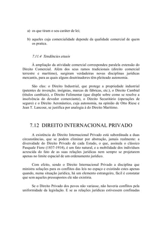 a)  os que tiram o seu caráter de lei; 
b)  aqueles cuja comercialidade depende da qualidade comercial de quem 
os pratica. 
7.11.4  Tendências atuais 
À ampliação da atividade comercial correspondeu paralela extensão do 
Direito  Comercial.  Além  dos  seus  ramos  tradicionais  (direito  comercial 
terrestre  e  marítimo),  surgiram  verdadeiras  novas  disciplinas  jurídicas 
mercantis, para as quais alguns doutrinadores têm pleiteado autonomia. 
São  elas:  o  Direito  Industrial,  que  protege  a  propriedade  industrial 
(patentes de invenção, insígnias, marcas de fábricas, etc.), o Direito Cambial 
(títulos cambiais), o Direito Falimentar (que dispõe sobre como se resolve a 
insolvência  do  devedor  comerciante),  o  Direito  Securitário  (operações  de 
seguro) e o Direito Aeronáutico, cuja autonomia, na opinião de Otto Riese e 
Jean T. Lancour, se justifica por analogia à do Direito Marítimo. 
7.12  DIREITO INTERNACIONAL PRIVADO 
A existência do Direito Internacional Privado está subordinada a duas 
circunstâncias,  que  se  podem  eliminar  por  abstração,  jamais  realmente:  a 
diversidade  do  Direito  Privado  de  cada  Estado,  o  que,  assinala  o  clássico 
Pasquale Fiore (1837­1914), é um fato natural, e a mobilidade dos indivíduos 
acrescida  do  fato  de  as  suas  relações  jurídicas  nem  sempre  se  projetarem 
apenas no limite espacial de um ordenamento jurídico. 
Com  efeito,  sendo  o  Direito  Internacional  Privado  a  disciplina  que 
ministra soluções para os conflitos das leis no espaço e existindo estes apenas 
quando, numa situação jurídica, há um elemento estrangeiro, fácil é constatar 
que sem aqueles pressupostos ele não existiria. 
Se o Direito Privado dos povos não variasse, não haveria conflitos pela 
uniformidade da  legislação. E se as relações jurídicas estivessem confinadas
 