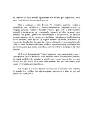 ao  território  de  cada  Estado,  igualmente  não  haveria,  por  impossível,  neste 
caso, como invocar­se norma estrangeira. 
Mas  a  realidade  é  bem  diversa.  Ao  contrário,  aumenta  sempre  a 
mobilidade  dos  indivíduos  e  internacionalizam­se  progressivamente  as 
relações  jurídicas.  Observa  Haroldo  Valadão  que,  com  a  extraordinária 
intensificação dos  meios de comunicação, tornando vizinhos os pontos mais 
distantes  do  globo,  quebrando  desconfianças  e  preconceitos,  as  relações 
humanas pessoais ou por mensagens, familiares e econômicas, multiplicam­se 
a cada momento entre pessoas de origens diversas, de nações, de Estados, de 
províncias, de religiões, de raças, de costumes diferentes. Como resultado, são 
cada vez mais freqüentes situações jurídicas nas quais entram em choque leis 
autônomas, cada qual com a sua órbita, sem dependência hierárquica de umas 
a outras. 
O  Direito  Internacional  Privado  apresenta  uma  característica  que  o 
distingue dos demais. Enquanto estes prevêem fatos e indicam conseqüências, 
ele  prevê  conflitos  de  preceitos  e  dispõe  sobre  como  resolvê­los.  As  suas 
normas  não  são  sobre  fatos,  mas  sobre  normas.  Daí  ser  considerado,  com 
inteira propriedade, um superdireito. 
Em relação à evolução histórico­doutrinária da matéria e aos sistemas 
de solução dos conflitos das  leis no espaço, remetemos o  leitor ao que será 
exposto no capítulo 8.5.
 