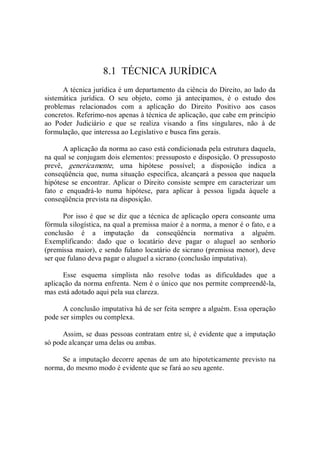 8.1  TÉCNICA JURÍDICA 
A técnica jurídica é um departamento da ciência do Direito, ao lado da 
sistemática  jurídica.  O  seu  objeto,  como  já  antecipamos,  é  o  estudo  dos 
problemas  relacionados  com  a  aplicação  do  Direito  Positivo  aos  casos 
concretos. Referimo­nos apenas à técnica de aplicação, que cabe em princípio 
ao  Poder  Judiciário  e  que  se  realiza  visando  a  fins  singulares,  não  à  de 
formulação, que interessa ao Legislativo e busca fins gerais. 
A aplicação da norma ao caso está condicionada pela estrutura daquela, 
na qual se conjugam dois elementos: pressuposto e disposição. O pressuposto 
prevê,  genericamente,  uma  hipótese  possível;  a  disposição  indica  a 
conseqüência que, numa situação específica, alcançará a pessoa que naquela 
hipótese se encontrar. Aplicar o Direito consiste sempre em caracterizar um 
fato  e  enquadrá­lo  numa  hipótese,  para  aplicar  à  pessoa  ligada  àquele  a 
conseqüência prevista na disposição. 
Por isso é que se diz que a técnica de aplicação opera consoante uma 
fórmula silogística, na qual a premissa maior é a norma, a menor é o fato, e a 
conclusão  é  a  imputação  da  conseqüência  normativa  a  alguém. 
Exemplificando:  dado  que  o  locatário  deve  pagar  o  aluguel  ao  senhorio 
(premissa maior), e sendo fulano locatário de sicrano (premissa menor), deve 
ser que fulano deva pagar o aluguel a sicrano (conclusão imputativa). 
Esse  esquema  simplista  não  resolve  todas  as  dificuldades  que  a 
aplicação da norma enfrenta. Nem é o único que nos permite compreendê­la, 
mas está adotado aqui pela sua clareza. 
A conclusão imputativa há de ser feita sempre a alguém. Essa operação 
pode ser simples ou complexa. 
Assim, se duas pessoas contratam entre si, é evidente que a imputação 
só pode alcançar uma delas ou ambas. 
Se a imputação decorre apenas de um ato hipoteticamente previsto na 
norma, do mesmo modo é evidente que se fará ao seu agente.
 