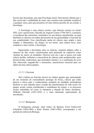 haverá uma Sociologia, mas uma Psicologia social. Será preciso afirmar que o 
fato social não é modalidade de outro, que constitui uma realidade irredutível 
a qualquer outra, para que possamos ter uma ciência peculiar de seu estudo, a 
Sociologia. 
A  Sociologia  é  uma  ciência  recente,  cujo  batismo  ocorreu  no  século 
XIX, com o positivismo, filosofia de Auguste Comte (1798­1857), o primeiro 
a reconhecer­lhe autonomia, incluindo­a na sua famosa classificação, na qual 
distribuía as ciências em ordem decrescente de sua generalidade e crescente da 
sua  complexidade.  Essa  classificação  partia  da  ciência  mais  ampla  e  mais 
simples,  a  Matemática,  até  atingir,  no  seu  termo,  uma  ciência  nova,  mais 
complexa e mais restrita, a Sociologia. 
Ingressando  a  Sociologia  entre  as  ciências,  surgiram  debates  sobre  a 
natureza  do  fato  social,  caracterizados  pela  pretensão  de  explicá­lo  como 
variante de  outros, já estudados.  Ocorreu  com ela  o  que se passa com toda 
ciência neófita: enfrentar a concorrência de ciências mais amadurecidas, mais 
desenvolvidas, tradicionais, que pretendem chamar a si a explicação do novo 
fato  observado,  negando­lhe  a  autonomia,  característica  essencial  para  ser 
objeto de uma ciência própria. 
2.1.7.1  Fisicismo 
Sob a rubrica de fisicistas devem ser citados aqueles que, participando 
de  um  momento  de  extraordinário  prestígio  da  Física,  ciência  que  então 
parecia  a  chave  para  o  conhecimento  completo  da  realidade,  pretenderam 
deslocar os seus métodos para o estudo das manifestações de vida social. Os 
grupos  sociais  seriam  considerados  à  semelhança  de  corpos,  e  os  processos 
sociais  entendidos  tal  como  se  interpreta  a  atuação  de  forças  mecânicas. 
Wilhelm  Ostwald  (1853­1932)  é  o  mais  destacado  representante  do 
movimento. 
2.1.7.2  Biologismo 
O  biologismo,  posição,  entre  outros,  de  Spencer,  Pavel  Federovich 
Lilienfeld  (1829­1903)  e  René  Worms  (1867­1926),  correspondeu  a  um 
período de euforia da Biologia.
 