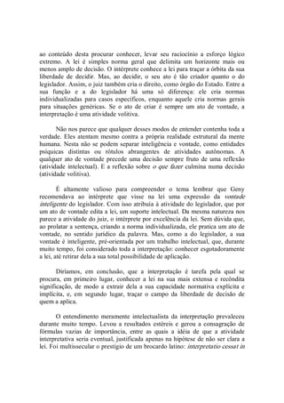 ao  conteúdo  desta  procurar  conhecer,  levar  seu  raciocínio  a  esforço  lógico 
extremo.  A  lei  é  simples  norma  geral  que  delimita  um  horizonte  mais  ou 
menos amplo de decisão. O intérprete conhece a lei para traçar a órbita da sua 
liberdade  de  decidir.  Mas,  ao  decidir,  o  seu  ato  é  tão  criador  quanto  o  do 
legislador. Assim, o juiz também cria o direito, como órgão do Estado. Entre a 
sua  função  e  a  do  legislador  há  uma  só  diferença:  ele  cria  normas 
individualizadas  para  casos  específicos,  enquanto  aquele  cria  normas  gerais 
para  situações  genéricas.  Se  o  ato  de  criar  é  sempre  um  ato  de  vontade,  a 
interpretação é uma atividade volitiva. 
Não nos parece que qualquer desses modos de entender contenha toda a 
verdade. Eles atentam mesmo contra a própria realidade estrutural da mente 
humana. Nesta não se podem separar inteligência e vontade, como entidades 
psíquicas  distintas  ou  rótulos  abrangentes  de  atividades  autônomas.  A 
qualquer ato de vontade precede uma decisão sempre fruto de uma reflexão 
(atividade intelectual). E a reflexão sobre o que fazer culmina numa decisão 
(atividade volitiva). 
É  altamente  valioso  para  compreender  o  tema  lembrar  que  Geny 
recomendava  ao  intérprete  que  visse  na  lei  uma  expressão  da  vontade 
inteligente do legislador. Com isso atribuía à atividade do legislador, que por 
um ato de vontade edita a lei, um suporte intelectual. Da mesma natureza nos 
parece a atividade do juiz, o intérprete por excelência da lei. Sem dúvida que, 
ao prolatar a sentença, criando a norma individualizada, ele pratica um ato de 
vontade,  no  sentido  jurídico  da  palavra.  Mas,  como  a  do  legislador,  a  sua 
vontade é inteligente, pré­orientada por um trabalho intelectual, que, durante 
muito tempo, foi considerado toda a interpretação: conhecer esgotadoramente 
a lei, até retirar dela a sua total possibilidade de aplicação. 
Diríamos,  em  conclusão,  que  a  interpretação  é  tarefa  pela  qual  se 
procura,  em  primeiro  lugar,  conhecer  a  lei  na  sua  mais  extensa  e  recôndita 
significação, de  modo  a  extrair  dela  a sua  capacidade  normativa explícita e 
implícita,  e,  em  segundo  lugar,  traçar  o  campo  da  liberdade  de  decisão  de 
quem a aplica. 
O entendimento  meramente  intelectualista da  interpretação prevaleceu 
durante muito  tempo.  Levou  a resultados  estéreis e  gerou  a consagração de 
fórmulas  vazias  de  importância,  entre  as  quais  a  idéia  de  que  a  atividade 
interpretativa seria eventual, justificada apenas na hipótese de não ser clara a 
lei. Foi multissecular o prestígio de um brocardo latino: interpretatio cessat in
 
