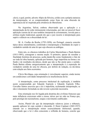 claris, o qual, porém, adverte Alípio da Silveira, colide com a própria natureza 
da  interpretação,  só  se  compreendendo  como  fruto  de  uma  obsessão  de 
supremacia da lei inspirada pela ortodoxia do liberalismo. 
Na  Argentina,  Salvat,  embora  observando  que  a  aplicação  e  a 
interpretação da lei estão intimamente relacionadas, por não ser possível fazer 
aplicação correta da lei sem também interpretá­la corretamente, resvala para a 
errônea noção tradicional, quando diz que o juiz recorre à interpretação para 
suprir o silêncio ou a obscuridade da lei. 
M.  A.  Coelho  da  Rocha  (1793­1850),  em  Portugal,  enuncia  conceito 
típico desse entendimento, conferindo à interpretação a finalidade de expor o 
verdadeiro sentido de uma lei que seja obscura ou ambígua. 
Entre nós, os clássicos trabalhos de Carlos Maximiliano e Paula Batista 
(1811­1881),  consagram  a  mesma  noção.  O  primeiro,  apesar  de  ressaltar  a 
finalidade histórica do processo, acaba dando­lhe como fundamento o fato de 
ser toda lei obra humana, aplicada por homens, logo imperfeita na forma e no 
fundo e de resultados duvidosos, desde que não se lhe atente para o sentido. 
Paula  Batista  afirma  categoricamente  que  a  interpretação  é  a  exposição  do 
verdadeiro sentido de uma  lei  obscura,  por defeito de redação, ou duvidosa 
com relação aos fatos ocorrentes. 
Clóvis Beviláqua, cuja orientação é visivelmente superior, ainda insiste 
em condicionar a atividade interpretativa às insuficiências da lei. 
A  interpretação,  como  processo  intelectual  de  explicação,  é  também 
assim  compreendida  por  Eduardo  Espínola  e  Eduardo  Espínola  Filho. 
Carvalho Santos assevera que a lei é imperfeita, reclamando interpretação, se 
não é claramente formulada ou não reveste a precisão necessária. 
Esta orientação nos foi legada pela doutrina dos civilistas franceses que 
tanta influência exerceram sobre a nossa, talvez por ter sido na França que, 
pelo prestígio do racionalismo, surgiu o movimento codificador. 
Assim,  Planiol  diz  que  da  interpretação  valem­se  juizes  e  tribunais, 
quando  aplicam  lei  cujo  sentido  é  discutido.  E  Henri  Capitant  (1865­1937) 
entende  ser  a  interpretação  mister  essencialmente  intelectual,  quando, 
observando  que  a  lei  é  obra  consciente  e  refletida  de  homens,  conclui  que
 