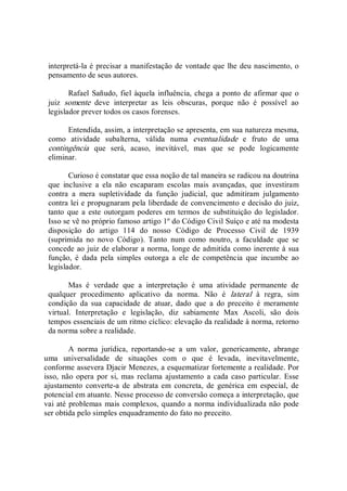 interpretá­la é precisar a manifestação de vontade que lhe deu nascimento, o 
pensamento de seus autores. 
Rafael Sañudo, fiel àquela influência, chega a ponto de afirmar que o 
juiz  somente  deve  interpretar  as  leis  obscuras,  porque  não  é  possível  ao 
legislador prever todos os casos forenses. 
Entendida, assim, a interpretação se apresenta, em sua natureza mesma, 
como  atividade  subalterna,  válida  numa  eventualidade  e  fruto  de  uma 
contingência  que  será,  acaso,  inevitável,  mas  que  se  pode  logicamente 
eliminar.
Curioso é constatar que essa noção de tal maneira se radicou na doutrina 
que  inclusive  a  ela  não  escaparam  escolas  mais  avançadas,  que  investiram 
contra  a  mera  supletividade  da  função  judicial,  que  admitiram  julgamento 
contra lei e propugnaram pela liberdade de convencimento e decisão do juiz, 
tanto que a  este  outorgam poderes  em termos de substituição do  legislador. 
Isso se vê no próprio famoso artigo 1º do Código Civil Suíço e até na modesta 
disposição  do  artigo  114  do  nosso  Código  de  Processo  Civil  de  1939 
(suprimida  no  novo  Código).  Tanto  num  como  noutro,  a  faculdade  que  se 
concede ao juiz de elaborar a norma, longe de admitida como inerente à sua 
função,  é  dada  pela  simples  outorga  a  ele  de  competência  que  incumbe  ao 
legislador. 
Mas  é  verdade  que  a  interpretação  é  uma  atividade  permanente  de 
qualquer  procedimento  aplicativo  da  norma.  Não  é  lateral  à  regra,  sim 
condição  da  sua  capacidade  de  atuar,  dado  que  a  do  preceito  é  meramente 
virtual.  Interpretação  e  legislação,  diz  sabiamente  Max  Ascoli,  são  dois 
tempos essenciais de um ritmo cíclico: elevação da realidade à norma, retorno 
da norma sobre a realidade. 
A  norma  jurídica,  reportando­se  a  um  valor,  genericamente,  abrange 
uma  universalidade  de  situações  com  o  que  é  levada,  inevitavelmente, 
conforme assevera Djacir Menezes, a esquematizar fortemente a realidade. Por 
isso, não opera por si,  mas reclama  ajustamento  a cada  caso particular.  Esse 
ajustamento  converte­a  de  abstrata  em  concreta,  de  genérica  em  especial,  de 
potencial em atuante. Nesse processo de conversão começa a interpretação, que 
vai até problemas mais complexos, quando a norma individualizada não pode 
ser obtida pelo simples enquadramento do fato no preceito.
 