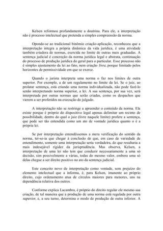 Kelsen  reformou  profundamente  a  doutrina.  Para  ele,  a  interpretação 
não é processo intelectual que pretenda a simples compreensão da norma. 
Opondo­se ao tradicional binômio criação­aplicação, reconheceu que a 
interpretação  integra  a  própria  dinâmica  da  vida  jurídica,  é  uma  atividade 
também criadora de normas, exercida no limite de outras mais graduadas. A 
sentença judicial é concreção da norma jurídica legal e abstrata, continuação 
do processo de produção jurídica do geral para o particular. Esse processo não 
é simples ajustamento da lei ao fato, nem criação livre, porque limitado pelos 
horizontes de permissividade em que se exerce. 
Quando  o  jurista  interpreta  uma  norma  o  faz  nos  limites  de  outra 
superior.  Por  exemplo, a de um regulamento no  limite  da  lei.  Se  o juiz, ao 
prolatar sentença, está criando uma norma individualizada, não pode fazê­lo 
senão interpretando norma superior, a  lei. A sua sentença, por sua vez, será 
interpretada  por  outras  normas  que  serão  criadas,  como  os  despachos  que 
vierem a ser proferidos na execução do julgado. 
A interpretação não se restringe a apreender o conteúdo da norma. Ela 
existe  porque é próprio do  dispositivo  legal  apenas  delimitar  um recinto de 
possibilidade, dentro do qual o juiz (livre naquele limite) profere a sentença, 
que  pode  ser  tão  entendida  como  um  ato  de  vontade  jurídica  quanto  o  é  a 
própria lei. 
Se  por  interpretação  entendêssemos  a  mera  verificação  do  sentido  da 
norma,  ter­se­ia  que  chegar  à  conclusão  de  que,  em  caso  de  variedade  de 
entendimento, somente uma interpretação seria verdadeira, do que resultaria a 
mais  indesejável  rigidez  da  jurisprudência.  Mas  observa,  Kelsen,  a 
interpretação  de  uma  lei  não  tem  que  conduzir  necessariamente  a  uma  só 
decisão, sim possivelmente a várias, todas do  mesmo  valor, embora uma só 
delas chegue a ser direito positivo no ato da sentença judicial. 
Este  conceito  novo  de  interpretação  como  vontade,  sem  prejuízo  do 
elemento  intelectual  que  a  informa,  é,  para  Kelsen,  imanente  ao  próprio 
direito,  cujo  ordenamento  atua  de  círculos  maiores  para  menores,  uns  na 
dependência relativa dos outros. 
Conforme explica Lacambra, é próprio do direito regular ele mesmo sua 
criação, de tal maneira que a produção de uma norma está regulada por outra 
superior, e, a seu turno, determina o modo de produção de outra inferior. A
 