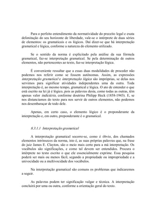 Para o perfeito entendimento da normatividade do preceito legal e exata 
delimitação do seu horizonte de liberdade, vale­se o intérprete de duas séries 
de elementos: os gramaticais e os lógicos. Daí dizer­se que há interpretação 
gramatical e lógica, conforme a natureza do elemento utilizado. 
Se  o  sentido  da  norma  é  explicitado  pela  análise  da  sua  fórmula 
gramatical,  faz­se  interpretação  gramatical.  Se  pela  determinação  de  outros 
elementos, não pertencentes ao texto, faz­se interpretação lógica. 
É conveniente ressaltar que a essas duas modalidades de proceder não 
podemos  nos  referir  como  se  fossem  autônomas.  Assim,  as  expressões 
interpretação gramatical e interpretação lógica são impróprias, se delas nos 
servimos  para  significar  atividades  independentes  uma  da  outra.  Toda 
interpretação é, ao mesmo tempo, gramatical e lógica. O ato de entender o que 
está escrito na lei já é lógico, pois as palavras desta, como todas as outras, têm 
apenas  valor  indiciário,  conforme doutrina Philipp  Heck (1858­1943).  E,  se 
nos distanciamos do texto para nos servir de outros elementos, não podemos 
nos desembaraçar de todo dele. 
Apenas,  em  certo  caso,  o  elemento  lógico  é  o  preponderante  da 
interpretação e, em outro, preponderante é o gramatical. 
8.3.1.1  Interpretação gramatical 
A  interpretação  gramatical  socorre­se,  como  é  óbvio,  dos  chamados 
elementos intrínsecos da norma, isto é, as suas próprias palavras que, na frase 
do juiz James E. Clayton, são o meio mais certo para a má interpretação. Os 
vocábulos  são  significações,  e  como  tal  devem  ser  entendidos.  Procura  o 
intérprete  no  texto  escrito  o  que  ele  essencialmente  exprime.  Essa  pesquisa 
poderá ser mais ou menos fácil, segundo a propriedade ou impropriedade e a 
univocidade ou a multivocidade dos vocábulos. 
Na interpretação gramatical são comuns os problemas que indicaremos 
a seguir. 
As  palavras  podem  ter  significação  vulgar  e  técnica.  A  interpretação 
concluirá por uma ou outra, conforme a orientação geral do texto.
 