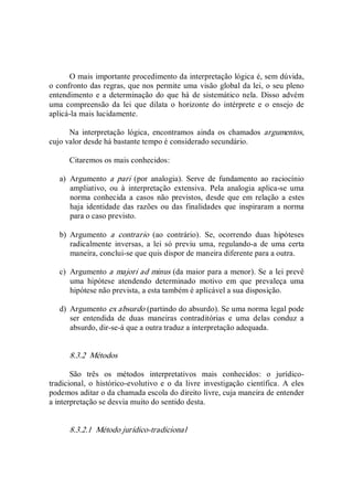 O mais importante procedimento da interpretação lógica é, sem dúvida, 
o confronto das regras, que nos permite uma visão global da lei, o seu pleno 
entendimento e a determinação do que há de sistemático nela.  Disso advém 
uma  compreensão  da  lei  que  dilata  o  horizonte  do  intérprete  e  o  ensejo  de 
aplicá­la mais lucidamente. 
Na  interpretação  lógica,  encontramos  ainda  os  chamados  argumentos, 
cujo valor desde há bastante tempo é considerado secundário. 
Citaremos os mais conhecidos: 
a)  Argumento  a  pari  (por  analogia).  Serve  de  fundamento  ao  raciocínio 
ampliativo,  ou  à  interpretação  extensiva.  Pela  analogia  aplica­se  uma 
norma conhecida a  casos  não previstos, desde que em relação  a estes 
haja identidade das razões ou das finalidades que inspiraram a norma 
para o caso previsto. 
b)  Argumento  a  contrario  (ao  contrário).  Se,  ocorrendo  duas  hipóteses 
radicalmente  inversas,  a  lei  só  previu  uma,  regulando­a  de  uma  certa 
maneira, conclui­se que quis dispor de maneira diferente para a outra. 
c)  Argumento a majori ad minus (da maior para a menor). Se a lei prevê 
uma  hipótese  atendendo  determinado  motivo  em  que  prevaleça  uma 
hipótese não prevista, a esta também é aplicável a sua disposição. 
d)  Argumento ex absurdo (partindo do absurdo). Se uma norma legal pode 
ser  entendida  de  duas  maneiras  contraditórias  e  uma  delas  conduz  a 
absurdo, dir­se­á que a outra traduz a interpretação adequada. 
8.3.2  Métodos 
São  três  os  métodos  interpretativos  mais  conhecidos:  o  jurídico­ 
tradicional, o  histórico­evolutivo e  o da  livre  investigação científica.  A eles 
podemos aditar o da chamada escola do direito livre, cuja maneira de entender 
a interpretação se desvia muito do sentido desta. 
8.3.2.1  Método jurídico­tradicional
 