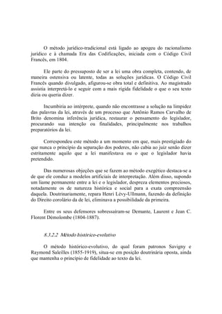 O  método  jurídico­tradicional  está  ligado  ao  apogeu  do  racionalismo 
jurídico  e  à  chamada  Era  das  Codificações,  iniciada  com  o  Código  Civil 
Francês, em 1804. 
Ele parte do pressuposto de ser a lei uma obra completa, contendo, de 
maneira  ostensiva  ou  latente,  todas  as  soluções  jurídicas.  O  Código  Civil 
Francês quando divulgado, afigurou­se obra total e definitiva. Ao magistrado 
assistia interpretá­lo e seguir com a mais rígida fidelidade o que o seu texto 
dizia ou queria dizer. 
Incumbiria ao intérprete, quando não encontrasse a solução na limpidez 
das palavras da lei, através de um processo que Antônio Ramos Carvalho de 
Brito  denomina  inferência  jurídica,  restaurar  o  pensamento  do  legislador, 
procurando  sua  intenção  ou  finalidades,  principalmente  nos  trabalhos 
preparatórios da lei. 
Correspondeu este método a um momento em que, mais prestigiado do 
que nunca o princípio da separação dos poderes, não cabia ao juiz senão dizer 
estritamente  aquilo  que  a  lei  manifestava  ou  o  que  o  legislador  havia 
pretendido. 
Das numerosas objeções que se fazem ao método exegético destaca­se a 
de que ele conduz a modelos artificiais de interpretação. Além disso, supondo 
um liame permanente entre a lei e o legislador, despreza elementos preciosos, 
notadamente  os  de  natureza  histórica  e  social  para  a  exata  compreensão 
daquela. Doutrinariamente, repara Henri Lévy­Ullmann, fazendo da definição 
do Direito corolário da de lei, eliminava a possibilidade da primeira. 
Entre  os  seus defensores sobressaíram­se  Demante,  Laurent  e Jean  C. 
Florent Démolombe (1804­1887). 
8.3.2.2  Método histórico­evolutivo 
O  método  histórico­evolutivo,  do  qual  foram  patronos  Savigny  e 
Raymond Saleilles (1855­1919), situa­se em posição doutrinária oposta, ainda 
que mantenha o princípio de fidelidade ao texto da lei.
 