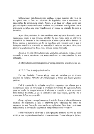 Influenciados pelo historicismo jurídico, os seus patronos não vêem na 
lei  apenas  obra  e  fruto  da  atividade  do  legislador,  mas  a  resultante  de 
imposições  da  consciência  social.  Assim,  a  lei  deve  ser  olhada  como  um 
preceito objetivamente autônomo, tendo­se em conta mais suas ligações com a 
ambiência social do que seus vínculos com a vontade ou intenção de quem a 
formulou. 
A par disso, nenhuma lei tem sentido se não é aplicada de acordo com a 
necessidade  social  a  que  pretende  atender.  Se  esta  varia,  cabe  ao  intérprete 
entendê­la  de  maneira  a  lhe  corresponder.  Como  explica  Mário  Frazen  de 
Lima,  quando  o  pensamento  da  lei  se  manifesta  em  contraste  com  o  que  o 
intérprete  considera  expressão  da  consciência  coletiva  do  povo,  deve  este 
preferir a revelação direta dessa fonte comum e mais profunda. 
Assim, a própria interpretação seria evolutiva, variaria no tempo, de um 
resultado  a  outro,  conforme  este  correspondesse  às  conveniências  de  sua 
aplicação. 
À interpretação cumpriria promover uma permanente atualização da lei. 
8.3.2.3  Livre investigação científica 
Foi  seu  fundador  François  Geny,  autor  de  trabalho  que  se  tornou 
clássico  na  matéria:  Métodos  de  interpretação  e  fontes  em  direito  privado 
positivo. 
Fiel  à  orientação  do  método  exegético,  enquanto  este  afirma  que  a 
interpretação deve ter por escopo a revelação da vontade do legislador, Geny 
parte da noção de integral respeito à lei como a primeira e  mais importante 
fonte formal de direito. A lei é a vontade de um órgão social, que lhe fixa o 
contorno e define seu conteúdo. 
Geny cingiu­se, escrupulosamente, à opinião de que a lei manifesta uma 
intenção  do  legislador,  à  qual  o  intérprete  deve  fidelidade  tal  como  no 
momento  de  sua  formação,  não  no  da  sua  aplicação.  Com  isso,  contestava 
radicalmente as teorias que inspiraram o método histórico­evolutivo. 
Seria desnaturar a lei encará­la como produto imediato e direto do meio 
social, o que importaria confundi­la com o costume. E concluía que o jurista,
 