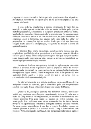 enquanto permanece na esfera da interpretação propriamente dita, só pode ter 
por objetivo encontrar na lei aquilo que é da sua essência: expressão de uma 
vontade inteligente. 
O  que,  todavia,  singularizou  a  posição  doutrinária  de  Geny  foi  sua 
oposição  a  todo  jogo  de  raciocínio  mais  ou  menos  artificial  pelo  qual  os 
métodos precedentes, notadamente o exegético, pretendiam extrair da norma 
legal soluções que nela evidentemente não se encontravam. Na sua maneira de 
entender, dever­se­ia aplicar a lei, com autenticidade, no justo sentido que lhe 
emprestou  quem  a  formulou,  mas  apenas  nele,  sem  nada  lhe  aditar  por 
presunções  ou  construções  lógicas.  Assim,  desde  que  a  lei  não  fornecesse 
solução  direta,  cessava  a  interpretação,  e  o  jurista  iria  buscar  a  norma  em 
outros elementos. 
O primeiro deles estaria na analogia, a qual não seria mais do que uma 
exigência da igualdade jurídica, que reclama se apliquem a situações idênticas 
sanções iguais. Sendo apenas um processo lógico, nem por isso pode ser tida 
como  interpretação  propriamente  dita,  porque  se  arrima  na  inexistência  de 
norma legal para uma situação concreta. 
No sistema de Geny, averigua­se a vontade do legislador por elementos 
internos e  externos. Entre os primeiros  estão a  expressão literal  do  preceito 
(interpretação gramatical) e o conhecimento da sua mais profunda significação 
(interpretação lógica restrita). Entre os segundos estão o fim pretendido pelo 
legislador  (ratio  legis)  e  o  meio  social  em  que  a  lei  surgiu  com  as 
circunstâncias históricas (occasio legis). 
Se não  há  lei escrita  nem solução  analógica para o  problema,  deve o 
intérprete  valer­se  do  costume,  que  se  caracteriza  pelo  seu  uso  persistente 
aliado à convicção de que está amparado por uma sanção de Direito. 
Quando a  lei, analogia e costume  não  ministram solução,  não  há  que 
insistir  em  quaisquer  procedimentos  supostamente  lógicos.  É  então  que  a 
teoria de Geny mostra a sua originalidade, ao reclamar a necessidade de uma 
criação  científica  livre  para  suprir  as  lacunas  da  ordem  jurídica.  Esta 
investigação  deve  realizar­se  com  inteira  autonomia  face  às  fontes  formais, 
porque a sua oportunidade somente se configura diante de um caso concreto. 
De  certo  modo,  assemelha­se  à  que  faz  o  próprio  legislador,  porque  ela 
também  procura  a  justiça  e  a  utilidade  social.  Geny  a  caracterizou  com 
precisão: livre investigação científica. Livre, porque realizada fora da ação de
 