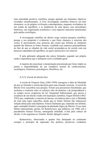uma  autoridade  positiva;  científica,  porque  apoiada  em  elementos  objetivos 
revelados  cientificamente.  A  livre  investigação  científica  firma­se  em  dois 
elementos: os da própria civilização contemporânea, enquanto reveladores de 
um  estado  de  equilíbrio,  e  as  tendências  de  uma  época,  seus  precedentes 
históricos, sua organização econômica e seus aspectos marcantes patenteados 
pela análise sociológica. 
A  investigação  científica  do  direito  exige  extensa  pesquisa  científica, 
porque  o  seu  propósito  é  evidenciar  o  que  Geny  chamava  a  natureza  das 
coisas.  É  precisamente  essa  natureza  das  coisas  que  informa  ao  intérprete 
quando lhe falecem as fontes formais, residindo essa natureza principalmente 
no  fato  de  que  as relações  da  vida  social  acomodam­se  de  acordo  com  um 
processo espontâneo de equilíbrio, ao qual o jurista deve ser sensível. 
É  pela  aplicação  adequada  dos  juízos  formados  segundo  sua  própria 
razão e experiência que o intérprete serve à utilidade geral. 
A maneira de conceituar a interpretação preconizada por Geny impõe ao 
jurista  a  disponibilidade  de  um  complexo  arsenal  de  conhecimentos: 
sociológicos, históricos, psicológicos, filosóficos, etc. 
8.3.2.4  Escola do direito livre 
A escola de François Geny (1861­1959) consagrou a idéia da liberdade 
do juiz ao formular a norma decisória para uma situação concreta. A escola do 
Direito livre exacerbou essa posição. Foram seus precursores Kirchmann, que 
assinalou o contraste entre os esforços vãos da doutrina e da jurisprudência e 
as  sempre  novas  exigências  da  lei;  Siegmund  Schlossmann,  que  previu  a 
existência de um direito criado sob inspiração científica; Eugen Ehrlich (1862­ 
1922) que, ampliando o conceito de lacuna, reivindicou para o juiz a liberdade 
de  criar  uma  regra  específica,  desde  que  as  fontes  formais  não  indicassem 
solução direta para uma hipótese: Ernest Zitelmann que, inspirado em Jellinek, 
opôs contradita frontal à concepção da plenitude lógica do Direito. O seu mais 
lídimo representante, porém, foi Kantorowicz, que publicou, em 1908, sob o 
pseudônimo  Gnaeus  Flavius,  monografia  intitulada  A  luta  pela  ciência  do 
direito. A ele seguiram­se: Gmelin, Somlò, Spiegel e outros. 
Kantorowicz,  observando  o  quanto  fora  deturpado  no  continente 
europeu  o  princípio  da  separação  dos  poderes,  promoveu  verdadeira
 