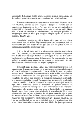 ressurreição da teoria do direito natural. Admitiu, assim, a existência de um 
direito livre, paralelo ao estatal, e que consistia na sua verdadeira fonte. 
A ciência do Direito deve desenvolver­se inteiramente autônoma da lei 
com  liberdade,  criando  as  suas  próprias  definições  e  atuando  por  um 
procedimento  integralmente  livre.  Por  isso,  tem  de  ser  anti­racionalista  e 
antidogmática,  rejeitando  os  métodos  tradicionais  de  interpretação.  Nunca 
deve  valer­se  da  analogia  e,  coerentemente,  de  qualquer  processo  de 
interpretação  extensiva,  tendo  por  obrigação  sempre  rejeitar  as  ficções  e  a 
indagação da ratio legis. 
Para substituir a antiga dogmática, Kantorowicz recomenda uma criação 
radicalmente  livre  do  direito,  cuja  autenticidade  seria  assegurada  pela  sua 
popularidade,  pela  sua  independência,  pelo  seu  ideal  de  justiça  e  pela  sua 
prática por juizes afeitos aos fatos da vida. 
O  dever  do  juiz  seria  aplicar  a  lei  enquanto  essa  contivesse  solução 
clara.  Caso  contrário,  não  lhe  competiria  indagar  da  vontade  do  legislador, 
mas  decidir  consoante  regra  fundada  na  convicção  de  que  ela  teria  sido  a 
escolhida pelo legislador, na época do julgamento. Se, contudo, não chegar a 
qualquer  convicção,  deve  socorrer­se  do  costume  e,  enfim,  criar  com  toda 
liberdade e total imparcialidade a sua própria regra pessoal. 
A liberdade que a escola de Geny e a de Kantorowicz atribuem ao juiz, 
sem embargo de poder ser julgado em si mesma, em termos exclusivamente 
teóricos,  é  mais  ou  menos  compatível  com  o  direito  legislado  segundo  a 
natureza deste. Com efeito, enquanto em certos países as leis procuraram ser 
casuísticas  e  minuciosas  em  suas  previsões  hipotéticas,  em  outros  são 
concebidas em termos mais genéricos e imprecisos, que deixam ao aplicador 
larga margem de decisão pessoal. Assim acontece, por exemplo, nos Estados 
Unidos. Alexander H. Pekelis declara sem hesitação que aquele país não tem a 
rigor  uma  Constituição  escrita.  E  acrescenta:  as  grandes  cláusulas  da 
Constituição, assim como as disposições mais importantes das leis americanas 
fundamentais  não  contêm  senão  um  apelo  à  honestidade  e  à  prudência 
daqueles  sobre  quem  pesa a  responsabilidade  de  sua aplicação.  Dizer que a 
compensação deve ser justa, a proteção das leis igual para todos, que as penas 
não devem ser cruéis nem inusitadas, que as cauções ou multas não devem ser 
excessivas, nem os seqüestros imotivados, nem ser o cidadão privado de sua 
vida,  de  sua  liberdade  ou  de  sua  propriedade  sem  o  procedimento  jurídico 
devido, não é outra coisa que dar­se base à atividades dos juizes para criar o
 