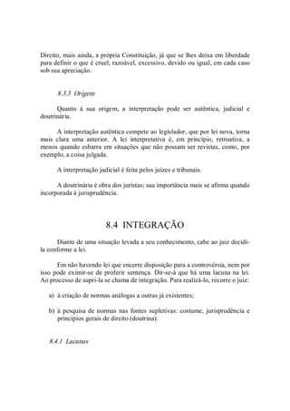 Direito, mais ainda, a própria Constituição, já que se lhes deixa em liberdade 
para definir o que é cruel, razoável, excessivo, devido ou igual, em cada caso 
sob sua apreciação. 
8.3.3  Origem 
Quanto  à  sua  origem,  a  interpretação  pode  ser  autêntica,  judicial  e 
doutrinária. 
A interpretação autêntica compete ao legislador, que por lei nova, torna 
mais  clara  uma  anterior.  A  lei  interpretativa  é,  em  princípio,  retroativa,  a 
menos quando esbarra em situações que não possam ser revistas, como, por 
exemplo, a coisa julgada. 
A interpretação judicial é feita pelos juizes e tribunais. 
A doutrinária é obra dos juristas; sua importância mais se afirma quando 
incorporada à jurisprudência. 
8.4  INTEGRAÇÃO 
Diante de uma situação levada a seu conhecimento, cabe ao juiz decidi­ 
la conforme a lei. 
Em não havendo lei que encerre disposição para a controvérsia, nem por 
isso pode eximir­se de proferir sentença. Dir­se­á que há uma lacuna na lei. 
Ao processo de supri­la se chama de integração. Para realizá­lo, recorre o juiz: 
a)  à criação de normas análogas a outras já existentes; 
b)  à pesquisa de normas nas fontes supletivas: costume, jurisprudência e 
princípios gerais de direito (doutrina). 
8.4.1  Lacunas
 