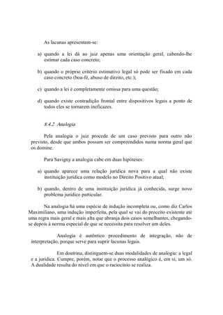 As lacunas apresentam­se: 
a)  quando  a  lei  dá  ao  juiz  apenas  uma  orientação  geral,  cabendo­lhe 
estimar cada caso concreto; 
b)  quando o próprio critério estimativo legal só pode ser fixado em cada 
caso concreto (boa­fé, abuso de direito, etc.); 
c)  quando a lei é completamente omissa para uma questão; 
d)  quando existe contradição frontal  entre  dispositivos  legais a  ponto de 
todos eles se tornarem ineficazes. 
8.4.2  Analogia 
Pela  analogia  o  juiz  procede  de  um  caso  previsto  para  outro  não 
previsto, desde que ambos possam ser compreendidos numa norma geral que 
os domine. 
Para Savigny a analogia cabe em duas hipóteses: 
a)  quando  aparece  uma  relação  jurídica  nova  para  a  qual  não  existe 
instituição jurídica como modelo no Direito Positivo atual; 
b)  quando,  dentro  de  uma  instituição  jurídica  já  conhecida,  surge  novo 
problema jurídico particular. 
Na analogia há uma espécie de indução incompleta ou, como diz Carlos 
Maximiliano, uma indução imperfeita, pela qual se vai do preceito existente até 
uma regra mais geral e mais alta que abranja dois casos semelhantes, chegando­ 
se depois à norma especial de que se necessita para resolver um deles. 
Analogia  é  autêntico  procedimento  de  integração,  não  de 
interpretação, porque serve para suprir lacunas legais. 
Em doutrina, distinguem­se duas modalidades de analogia: a legal 
e a jurídica. Cumpre, porém, notar que o processo analógico é, em si, um só. 
A dualidade resulta do nível em que o raciocínio se realiza.
 