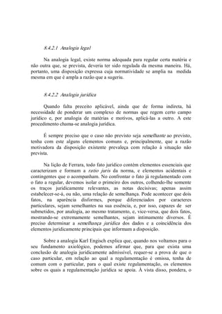 8.4.2.1  Analogia legal 
Na analogia legal, existe norma adequada para regular certa matéria e 
não outra que, se prevista, deveria ter sido regulada da mesma maneira. Há, 
portanto, uma disposição expressa cuja normatividade se amplia na  medida 
mesma em que é ampla a razão que a sugeriu. 
8.4.2.2  Analogia jurídica 
Quando  falta  preceito  aplicável,  ainda  que  de  forma  indireta,  há 
necessidade  de  ponderar  um  complexo  de  normas  que  regem  certo  campo 
jurídico  e,  por  analogia  de  matérias  e  motivos,  aplicá­las  a  outro.  A  este 
procedimento chama­se analogia jurídica. 
É sempre preciso que o caso não previsto seja semelhante ao previsto, 
tenha  com  este  alguns  elementos  comuns  e,  principalmente,  que  a  razão 
motivadora  da  disposição  existente  prevaleça  com  relação  à  situação  não 
prevista. 
Na lição de Ferrara, todo fato jurídico contém elementos essenciais que 
caracterizam  e  formam  a  ratio  juris  da  norma,  e  elementos  acidentais  e 
contingentes que o acompanham. No confrontar o fato já regulamentado com 
o fato a regular, devemos isolar o primeiro dos outros, colhendo­lhe somente 
os  traços  juridicamente  relevantes,  as  notas  decisivas;  apenas  assim 
estabelecer­se­á, ou não, uma relação de semelhança. Pode acontecer que dois 
fatos,  na  aparência  disformes,  porque  diferenciados  por  caracteres 
particulares, sejam semelhantes na sua essência, e, por  isso, capazes de  ser 
submetidos, por analogia, ao mesmo tratamento, e, vice­versa, que dois fatos, 
mostrando­se  extremamente  semelhantes,  sejam  intimamente  diversos.  É 
preciso  determinar  a  semelhança  jurídica  dos  dados  e  a  coincidência  dos 
elementos juridicamente principais que informam a disposição. 
Sobre a analogia Karl Engisch explica que, quando nos voltamos para o 
seu  fundamento  axiológico,  podemos  afirmar  que,  para  que  exista  uma 
conclusão  de  analogia  juridicamente  admissível, requer­se  a prova de que o 
caso  particular,  em  relação  ao  qual  a  regulamentação  é  omissa,  tenha  de 
comum  com  o  particular,  para  o  qual  existe  regulamentação,  os  elementos 
sobre os quais a regulamentação jurídica  se apoia.  À vista disso, pondera, o
 