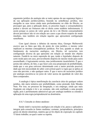 argumento jurídico da analogia não se nutre apenas da sua segurança lógica e 
da  sua  aplicação  jurídico­prática,  baseada  na  semelhança  jurídica,  mas 
mergulha  as  suas  raízes  ainda  mais  profundamente  no  chão  do  Direito,  ao 
pressupor que, para a aplicação deste, os preceitos legais e consuetudinários 
podem  e  devem  ser  frutuosos  não  só  direta  como  também  indiretamente.  E 
assim  porque  os  juízos  de  valor  gerais  da  lei  e  do  Direito  consuetudinário 
devem prevalecer não só em relação aos casos a que dizem respeito de modo 
imediato,  mas  também  em  relação  àqueles  que  apresentem  configuração 
semelhante. 
Com  igual  clareza  e  debaixo  da  mesma  ótica,  Georges  Malinowski 
escreve  que  os  fatos  que  têm,  do  ponto  de  vista  jurídico,  o  mesmo  valor 
implicam  as  mesmas  conseqüências  jurídicas.  Por  isso,  quando  se  alude  ao 
fundamento  do  raciocínio  analógico,  em  Direito,  tal  raciocínio  tem 
configuração  diversa  da  que  apresenta  em  relação  ao  mundo  dos  objetos 
naturais.  Fundá­lo na mera suposição de que, tendo o legislador disposto de 
certo modo para um caso, provavelmente disporia do mesmo modo para outro 
assemelhado, é logicamente correto, mas juridicamente insatisfatório. É que o 
jurista não saberia, de fato, o que fazer com essa proposição de probabilidade, 
ainda  que  o  seu  grau  estivesse  determinado  com  a  maior  precisão  possível, 
dado que tem necessidade de saber com certeza qual é a regra que se aplica ao 
caso não previsto, e não qualquer outra. É que o nervo do raciocínio jurídico 
por analogia encontra­se no juízo de valor acerca da igualdade do valor dos 
fatos comparados. 
A analogia é típica manifestação da coerência ética de qualquer ordem 
jurídica,  não  mera  tentativa  por  probabilidade,  como  pretende  João  Mendes 
Neto.  Por  isso,  no  processo  de  integração,  o  seu  emprego,  ainda  que  mais 
freqüente em  relação  à lei e  ao  costume,  não  está  confinado  a  uma posição 
rígida, pois é perfeitamente admissível que por analogia também se estenda à 
aplicação de uma regra jurisprudencial ou doutrinária. 
8.4.3  Consulta às fontes mediatas 
Sendo inútil o raciocínio analógico em relação à lei, passa o aplicador a 
integrar pela consulta às fontes mediatas: costume, jurisprudência, princípios 
gerais de direito (doutrina), matéria que já foi objeto de exposição no capítulo 
15 deste trabalho, ao qual o autor se reporta.
 